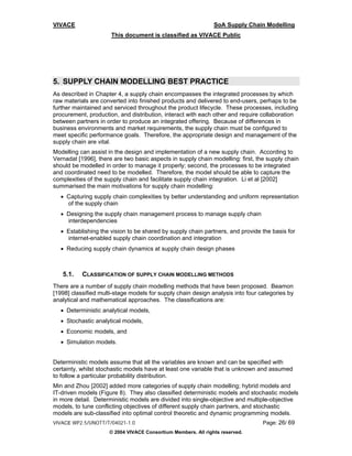 VIVACE                                                         SoA Supply Chain Modelling
                      This document is classified as VIVACE Public




5. SUPPLY CHAIN MODELLING BEST PRACTICE
As described in Chapter 4, a supply chain encompasses the integrated processes by which
raw materials are converted into finished products and delivered to end-users, perhaps to be
further maintained and serviced throughout the product lifecycle. These processes, including
procurement, production, and distribution, interact with each other and require collaboration
between partners in order to produce an integrated offering. Because of differences in
business environments and market requirements, the supply chain must be configured to
meet specific performance goals. Therefore, the appropriate design and management of the
supply chain are vital.
Modelling can assist in the design and implementation of a new supply chain. According to
Vernadat [1996], there are two basic aspects in supply chain modelling: first, the supply chain
should be modelled in order to manage it properly; second, the processes to be integrated
and coordinated need to be modelled. Therefore, the model should be able to capture the
complexities of the supply chain and facilitate supply chain integration. Li et al [2002]
summarised the main motivations for supply chain modelling:
  • Capturing supply chain complexities by better understanding and uniform representation
    of the supply chain
  • Designing the supply chain management process to manage supply chain
    interdependencies
  • Establishing the vision to be shared by supply chain partners, and provide the basis for
    internet-enabled supply chain coordination and integration
  • Reducing supply chain dynamics at supply chain design phases



   5.1.    CLASSIFICATION OF SUPPLY CHAIN MODELLING METHODS
There are a number of supply chain modelling methods that have been proposed. Beamon
[1998] classified multi-stage models for supply chain design analysis into four categories by
analytical and mathematical approaches. The classifications are:
  • Deterministic analytical models,
  • Stochastic analytical models,
  • Economic models, and
  • Simulation models.


Deterministic models assume that all the variables are known and can be specified with
certainty, whilst stochastic models have at least one variable that is unknown and assumed
to follow a particular probability distribution.
Min and Zhou [2002] added more categories of supply chain modelling; hybrid models and
IT-driven models (Figure 8). They also classified deterministic models and stochastic models
in more detail. Deterministic models are divided into single-objective and multiple-objective
models, to tune conflicting objectives of different supply chain partners, and stochastic
models are sub-classified into optimal control theoretic and dynamic programming models.
VIVACE WP2.5/UNOTT/T/04021-1.0                                                   Page: 26/ 69
                     © 2004 VIVACE Consortium Members. All rights reserved.
 