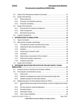 VIVACE                                                                                    SoA Supply Chain Modelling
                              This document is classified as VIVACE Public



     6.2.   Supply Chain Management software functionality ................................................... 31
     6.3.   Supply chain planning .............................................................................................. 32
       6.3.1.     Demand planning.............................................................................................. 32
       6.3.2.     Production and distribution planning................................................................. 32
       6.3.3.     Production scheduling ...................................................................................... 33
     6.4.   Supply Chain Execution ........................................................................................... 33
       6.4.1.     Procurement and inventory management......................................................... 33
       6.4.2.     Order management........................................................................................... 33
       6.4.3.     Manufacturing execution................................................................................... 33
     6.5.   Logistics management ............................................................................................. 33
7.     INTRODUCTION TO SIMULATION ...................................................................35
     7.1.   Types of simulation .................................................................................................. 35
     7.2.   Best practice simulation methodology...................................................................... 36
       7.2.1.     Formulating the problem and planning the study.............................................. 37
       7.2.2.     Collecting the data and defining the model....................................................... 37
       7.2.3.     Validation .......................................................................................................... 38
       7.2.4.     Constructing a computer model ........................................................................ 38
       7.2.5.     Verification ........................................................................................................ 39
       7.2.6.     Determining run parameters of the simulation .................................................. 39
       7.2.7.     Performing simulation experiments................................................................... 39
       7.2.8.     Analysing output data ....................................................................................... 39
     7.3.   Supply chain simulation ........................................................................................... 40
8. SOFTWARE SELECTION FOR STATE-OF-THE-ART SUPPLY CHAIN
SIMULATION ............................................................................................................41
     8.1.   Literature survey on discrete-event simulation software .......................................... 41
     8.2.   The evaluation and elimination process................................................................... 42
       8.2.1.     Initial cut off....................................................................................................... 42
       8.2.2.     Selection of packages best suited to the aeronautical supply chain................. 42
       8.2.3.     Detailed evaluation of short-listed software ...................................................... 42
     8.3.   Detailed discussion of critical software features for WP2.5 ..................................... 44
       8.3.1.     Model building using programming (scripting) / access to programmed modules
                  44
       8.3.2.     Run-time dynamic model reconfiguration ......................................................... 45
       8.3.3.     Simulation Engine ............................................................................................. 45
       8.3.4.     Optimisation engine .......................................................................................... 45
       8.3.5.     Input / output capabilities .................................................................................. 45
VIVACE WP2.5/UNOTT/T/04021-1.0                                                                                          Page: 3/ 69
                             © 2004 VIVACE Consortium Members. All rights reserved.
 