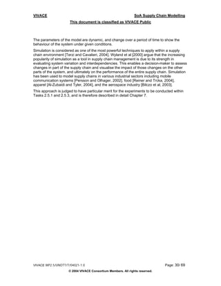 VIVACE                                                         SoA Supply Chain Modelling
                      This document is classified as VIVACE Public



The parameters of the model are dynamic, and change over a period of time to show the
behaviour of the system under given conditions.
Simulation is considered as one of the most powerful techniques to apply within a supply
chain environment [Terzi and Cavalieri, 2004]. Wyland et al [2000] argue that the increasing
popularity of simulation as a tool in supply chain management is due to its strength in
evaluating system variation and interdependencies. This enables a decision-maker to assess
changes in part of the supply chain and visualise the impact of those changes on the other
parts of the system, and ultimately on the performance of the entire supply chain. Simulation
has been used to model supply chains in various industrial sectors including mobile
communication systems [Persson and Olhager, 2002], food [Reiner and Trcka, 2004],
apparel [Al-Zubaidi and Tyler, 2004], and the aerospace industry [Bilczo et al, 2003].
This approach is judged to have particular merit for the experiments to be conducted within
Tasks 2.5.1 and 2.5.3, and is therefore described in detail Chapter 7.




VIVACE WP2.5/UNOTT/T/04021-1.0                                                 Page: 30/ 69
                     © 2004 VIVACE Consortium Members. All rights reserved.
 