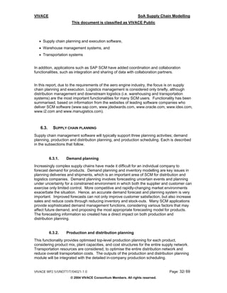 VIVACE                                                         SoA Supply Chain Modelling
                      This document is classified as VIVACE Public



  • Supply chain planning and execution software,
  • Warehouse management systems, and
  • Transportation systems


In addition, applications such as SAP SCM have added coordination and collaboration
functionalities, such as integration and sharing of data with collaboration partners.


In this report, due to the requirements of the aero engine industry, the focus is on supply
chain planning and execution. Logistics management is considered only briefly, although
distribution management and downstream logistics (i.e. warehousing and transportation
systems) are the most important functionalities for many SCM users. Functionality has been
summarised, based on information from the websites of leading software companies who
deliver SCM software (www.sap.com, www.jdedwards.com, www.oracle.com, www.idex.com,
www.i2.com and www.manugistics.com).



   6.3.     SUPPLY CHAIN PLANNING
Supply chain management software will typically support three planning activities; demand
planning, production and distribution planning, and production scheduling. Each is described
in the subsections that follow.


          6.3.1.   Demand planning
Increasingly complex supply chains have made it difficult for an individual company to
forecast demand for products. Demand planning and inventory modelling are key issues in
planning deliveries and shipments, which is an important area of SCM for distribution and
logistics companies. Demand planning involves forecasting uncertain events and planning
under uncertainty for a constrained environment in which both the supplier and customer can
exercise only limited control. More competitive and rapidly-changing market environments
exacerbate the situation. Hence, an accurate demand forecast and planning system is very
important. Improved forecasts can not only improve customer satisfaction, but also increase
sales and reduce costs through reducing inventory and stock-outs. Many SCM applications
provide sophisticated demand management functions, considering various factors that may
affect future demand, and proposing the most appropriate forecasting model for products.
The forecasting information so created has a direct impact on both production and
distribution planning.


          6.3.2.   Production and distribution planning
This functionality provides optimised top-level production planning for each product,
considering product mix, plant capacities, and cost structures for the entire supply network.
Transportation resources are considered, to optimise the entire distribution network and
reduce overall transportation costs. The outputs of the production and distribution planning
module will be integrated with the detailed in-company production scheduling.


VIVACE WP2.5/UNOTT/T/04021-1.0                                                   Page: 32/ 69
                     © 2004 VIVACE Consortium Members. All rights reserved.
 