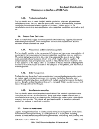 VIVACE                                                          SoA Supply Chain Modelling
                      This document is classified as VIVACE Public



          6.3.3.   Production scheduling
This functionality aims to create detailed, feasible, production schedules with associated
material requirement planning, even for very complex products with deep BOM structures,
considering dependences between manufacturing stages. It takes account of the
manufacturing constraints, such as utilisation rates, capacities, capabilities, working time and
etc.



   6.4.     SUPPLY CHAIN EXECUTION
At the execution stage, supply chain management software typically supports procurement
and inventory management, order management and manufacturing execution. Each is
described in the subsections that follow.


          6.4.1.   Procurement and inventory management
This functionality provides for the management of ordering and inventories, plus evaluation of
supplier performance such as current supplier capacities, capabilities, cost and lead times.
Where inter-company agreements allow, real-time access can be given to current stock
levels, expected delivery levels and delivery time, which may be critical to suppliers. A
company can also track order processes, as well as inbound and outbound inventory. One
of main objectives of this module will be to ensure that all the raw materials and components
required for manufacturing are available in the right place at the right time, with the minimum
inventory possible.


          6.4.2.   Order management
The fast-changing demands of customers operating in competitive business environments
are making supply chains and processes more complex than before. Specialist order
management functionality allows coordination with multiple supply channels and distribution
centres. Complex and configuration orders can be managed. Orders can be managed and
tracked throughout the order life cycle.


          6.4.3.   Manufacturing execution
This functionality allows management and coordination of the material, capacity and other
constraints which impact on manufacturing. Many applications support different types of
manufacturing arrangements: engineer-to-order, build-to-order, make-to-order, assemble-to-
order and stock-to-order. This module will also have the ability to share information with
supply chain partners, to coordinate production.



   6.5.     LOGISTICS MANAGEMENT
Logistics management consists of warehouse and distribution management, which are less
important to the aerospace industry, but perhaps the bulk of ‘supply chain modelling’
software is aimed at this transportation management need. Purchasing, manufacturing and

VIVACE WP2.5/UNOTT/T/04021-1.0                                                    Page: 33/ 69
                      © 2004 VIVACE Consortium Members. All rights reserved.
 