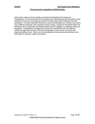 VIVACE                                                        SoA Supply Chain Modelling
                     This document is classified as VIVACE Public



sales orders systems may be directly connected and integrated with warehouse
management. Incoming products from purchasing and manufacturing will be stored for quick
retrieval for future use, and outgoing products for sales orders will be withdrawn from the
warehouse. For these materials movements, various functionalities are included, such as the
use of different measures, bulk movement and bar coding. Routing of movements within the
warehouse can be optimised and additional tasks can be managed, e.g. labelling, kitting and
packaging. Transportation management provides the most efficient and cost-effective
method, through determination of the best transportation mode, carrier and routes with
lowest total delivery cost. Orders can be consolidated so that loads and shipments can be
built based on customer, region and product.




VIVACE WP2.5/UNOTT/T/04021-1.0                                               Page: 34/ 69
                    © 2004 VIVACE Consortium Members. All rights reserved.
 