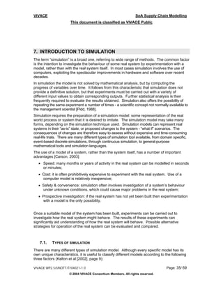 VIVACE                                                            SoA Supply Chain Modelling
                        This document is classified as VIVACE Public




7. INTRODUCTION TO SIMULATION
The term “simulation” is a broad one, referring to wide range of methods. The common factor
is the intention to investigate the behaviour of some real system by experimentation with a
model, rather than with the real system itself. In most cases simulation involves the use of
computers, exploiting the spectacular improvements in hardware and software over recent
decades.
In simulation the model is not solved by mathematical analysis, but by computing the
progress of variables over time. It follows from this characteristic that simulation does not
provide a definitive solution, but that experiments must be carried out with a variety of
different input values to obtain corresponding outputs. Further statistical analysis is then
frequently required to evaluate the results obtained. Simulation also offers the possibility of
repeating the same experiment a number of times - a scientific concept not normally available to
the management scientist [Pidd, 1988].
Simulation requires the preparation of a simulation model: some representation of the real
world process or system that it is desired to imitate. The simulation model may take many
forms, depending on the simulation technique used. Simulation models can represent real
systems in their “as-is” state, or proposed changes to the system - “what if” scenarios. The
consequences of changes are therefore easy to assess without expensive and time-consuming
real-life trials. There are many different types of simulation tool available, from domain specific,
event-based discrete simulations, through continuous simulation, to general-purpose
mathematical tools and simulation languages.
The use of a model of a system, rather than the system itself, has a number of important
advantages [Carson, 2003]:
   • Speed: many months or years of activity in the real system can be modelled in seconds
     or minutes;
   • Cost: it is often prohibitively expensive to experiment with the real system. Use of a
     computer model is relatively inexpensive;
   • Safety & convenience: simulation often involves investigation of a system’s behaviour
     under unknown conditions, which could cause major problems in the real system;
   • Prospective investigation: if the real system has not yet been built then experimentation
     with a model is the only possibility.


Once a suitable model of the system has been built, experiments can be carried out to
investigate how the real system might behave. The results of these experiments can
significantly aid understanding of how the real system will behave. Possible alternative
strategies for operation of the real system can be evaluated and compared.



    7.1.    TYPES OF SIMULATION
There are many different types of simulation model. Although every specific model has its
own unique characteristics, it is useful to classify different models according to the following
three factors (Kelton et al [2002], page 9):

VIVACE WP2.5/UNOTT/T/04021-1.0                                                        Page: 35/ 69
                       © 2004 VIVACE Consortium Members. All rights reserved.
 