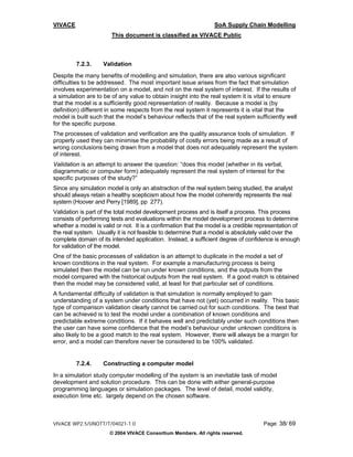 VIVACE                                                           SoA Supply Chain Modelling
                       This document is classified as VIVACE Public



         7.2.3.     Validation
Despite the many benefits of modelling and simulation, there are also various significant
difficulties to be addressed. The most important issue arises from the fact that simulation
involves experimentation on a model, and not on the real system of interest. If the results of
a simulation are to be of any value to obtain insight into the real system it is vital to ensure
that the model is a sufficiently good representation of reality. Because a model is (by
definition) different in some respects from the real system it represents it is vital that the
model is built such that the model’s behaviour reflects that of the real system sufficiently well
for the specific purpose.
The processes of validation and verification are the quality assurance tools of simulation. If
properly used they can minimise the probability of costly errors being made as a result of
wrong conclusions being drawn from a model that does not adequately represent the system
of interest.
Validation is an attempt to answer the question: “does this model (whether in its verbal,
diagrammatic or computer form) adequately represent the real system of interest for the
specific purposes of the study?”
Since any simulation model is only an abstraction of the real system being studied, the analyst
should always retain a healthy scepticism about how the model coherently represents the real
system (Hoover and Perry [1989], pp 277).
Validation is part of the total model development process and is itself a process. This process
consists of performing tests and evaluations within the model development process to determine
whether a model is valid or not. It is a confirmation that the model is a credible representation of
the real system. Usually it is not feasible to determine that a model is absolutely valid over the
complete domain of its intended application. Instead, a sufficient degree of confidence is enough
for validation of the model.
One of the basic processes of validation is an attempt to duplicate in the model a set of
known conditions in the real system. For example a manufacturing process is being
simulated then the model can be run under known conditions, and the outputs from the
model compared with the historical outputs from the real system. If a good match is obtained
then the model may be considered valid, at least for that particular set of conditions.
A fundamental difficulty of validation is that simulation is normally employed to gain
understanding of a system under conditions that have not (yet) occurred in reality. This basic
type of comparison validation clearly cannot be carried out for such conditions. The best that
can be achieved is to test the model under a combination of known conditions and
predictable extreme conditions. If it behaves well and predictably under such conditions then
the user can have some confidence that the model’s behaviour under unknown conditions is
also likely to be a good match to the real system. However, there will always be a margin for
error, and a model can therefore never be considered to be 100% validated.


         7.2.4.     Constructing a computer model
In a simulation study computer modelling of the system is an inevitable task of model
development and solution procedure. This can be done with either general-purpose
programming languages or simulation packages. The level of detail, model validity,
execution time etc. largely depend on the chosen software.



VIVACE WP2.5/UNOTT/T/04021-1.0                                                       Page: 38/ 69
                      © 2004 VIVACE Consortium Members. All rights reserved.
 