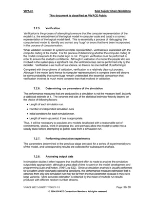 VIVACE                                                            SoA Supply Chain Modelling
                        This document is classified as VIVACE Public



         7.2.5.     Verification
Verification is the process of attempting to ensure that the computer representation of the
model (i.e. the embodiment of the logical model in computer code and data) is a correct
representation of the logical model itself. This is essentially a process of ‘debugging’ the
computerised model to identify and correct any ‘bugs’ or errors that have been incorporated
in the process of computerisation.
While validation is related to system’s credible representation, verification is associated with the
computer coding of the model. It is the process of determining whether the computer coding of
the model corresponds to the model logic or not. Program verification must be performed in
order to ensure the analyst’s confidence. Although in validation of a model the people who are
involved in the system play a significant role, the verification step can be performed only by the
modeller. Verification is as much art as science, so there is no one method of performing it.
Compared with the problems of validation, verification is a relatively clear cut process.
Although if the model (and hence its computer representation) is complex there will always
be some probability that some bugs remain undetected, the essential comparison that
verification involves is much more concrete than that involved in validation.


         7.2.6.     Determining run parameters of the simulation
The performance measures that are produced by a simulation is not the measure itself, but only
a statistical estimate of it. The variance and bias of the statistical estimator heavily depend on
the choice of following factors:
   • Length of each simulation run.
   • Number of independent simulation runs
   • Initial conditions for each simulation run.
   • Length of warm-up period, if one is appropriate.
Thus, it will be necessary to populate any models developed with a reasonable set of
commitments, stocks, work-in-progress etc. and perhaps allow the model to settle into a
steady state before attempting to gather data from a simulation run.


         7.2.7.     Performing simulation experiments
The parameters determined in the previous stage are used for a series of experimental runs
of the model, and corresponding results are collected for subsequent analysis.


         7.2.8.     Analysing output data
In simulation studies it often happens that insufficient effort is made to analyze the simulation
output data appropriately, although a great deal of time is spent on the model development and
programming (Law and Kelton, [1991], pp 522). Since a simulation analysis is usually performed
for a system under stochastic operating conditions, the performance measure estimation that is
obtained from only one simulation run may be far from the true parameter because it may have
large variance. More accurate estimation is obtained by the mean of multiple run results
produced with different random number streams.

VIVACE WP2.5/UNOTT/T/04021-1.0                                                        Page: 39/ 69
                       © 2004 VIVACE Consortium Members. All rights reserved.
 