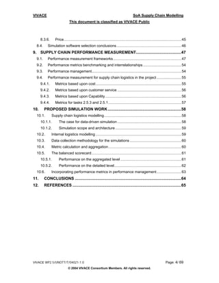 VIVACE                                                                                      SoA Supply Chain Modelling
                                 This document is classified as VIVACE Public



       8.3.6.       Price.................................................................................................................. 45
     8.4.     Simulation software selection conclusions............................................................... 46
9.     SUPPLY CHAIN PERFORMANCE MEASUREMENT........................................47
     9.1.     Performance measurement frameworks .................................................................. 47
     9.2.     Performance metrics benchmarking and interrelationships ..................................... 54
     9.3.     Performance management....................................................................................... 54
     9.4.     Performance measurement for supply chain logistics in the project ........................ 55
       9.4.1.       Metrics based upon cost ................................................................................... 55
       9.4.2.       Metrics based upon customer service .............................................................. 56
       9.4.3.       Metrics based upon Capability.......................................................................... 56
       9.4.4.       Metrics for tasks 2.5.3 and 2.5.1....................................................................... 57
10.         PROPOSED SIMULATION WORK .................................................................58
     10.1.       Supply chain logistics modelling........................................................................... 58
       10.1.1.         The case for data-driven simulation .............................................................. 58
       10.1.2.         Simulation scope and architecture ................................................................ 59
     10.2.       Internal logistics modelling ................................................................................... 59
     10.3.       Data collection methodology for the simulations .................................................. 60
     10.4.       Metric calculation and aggregation....................................................................... 60
     10.5.       The balanced scorecard ....................................................................................... 61
       10.5.1.         Performance on the aggregated level ........................................................... 61
       10.5.2.         Performance on the detailed level................................................................. 62
     10.6.       Incorporating performance metrics in performance management........................ 63
11.         CONCLUSIONS ..............................................................................................64
12.         REFERENCES ................................................................................................65




VIVACE WP2.5/UNOTT/T/04021-1.0                                                                                             Page: 4/ 69
                                © 2004 VIVACE Consortium Members. All rights reserved.
 