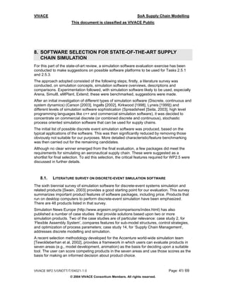 VIVACE                                                           SoA Supply Chain Modelling
                       This document is classified as VIVACE Public




8. SOFTWARE SELECTION FOR STATE-OF-THE-ART SUPPLY
   CHAIN SIMULATION
For this part of the state-of-art review, a simulation software evaluation exercise has been
conducted to make suggestions on possible software platforms to be used for Tasks 2.5.1
and 2.5.3.
The approach adopted consisted of the following steps; firstly, a literature survey was
conducted, on simulation concepts, simulation software overviews, descriptions and
comparisons. Experimentation followed, with simulation software likely to be used, especially
Arena, Simul8, eMPlant, Extend; these were benchmarked, suggestions were made.
After an initial investigation of different types of simulation software (Discrete, continuous and
system dynamics) (Carson [2003], Ingalls [2002], Kirkwood [1998], Lyneis [1999]) and
different levels of simulation software sophistication (Spreadsheet [Seila, 2003], high level
programming languages like c++ and commercial simulation software), it was decided to
concentrate on commercial discrete (or combined discrete and continuous), stochastic
process oriented simulation software that can be used for supply chains.
The initial list of possible discrete event simulation software was produced, based on the
typical applications of the software. This was then significantly reduced by removing those
obviously not suitable for our purposes. More detailed characteristic/feature benchmarking
was then carried out for the remaining candidates.
Although no clear winner emerged from the final evaluation, a few packages did meet the
requirements for simulating an aeronautical supply chain. These were suggested as a
shortlist for final selection. To aid this selection, the critical features required for WP2.5 were
discussed in further details.



   8.1.    LITERATURE SURVEY ON DISCRETE-EVENT SIMULATION SOFTWARE
The sixth biennial survey of simulation software for discrete-event systems simulation and
related products [Swain, 2003] provides a good starting point for our evaluation. This survey
summarizes important product features of software packages, including price. Products that
run on desktop computers to perform discrete-event simulation have been emphasized.
There are 48 products listed in that survey.
Simulation News Europe (http://www.argesim.org/comparisons/index.html) has also
published a number of case studies that provide solutions based upon two or more
simulation products. Two of the case studies are of particular relevance: case study 2, for
‘Flexible Assembly System’, compares features for sub-model structures, control strategies,
and optimization of process parameters; case study 14, for ‘Supply Chain Management’,
addresses discrete modelling and simulation.
A recent selection methodology developed for the Accenture world-wide simulation team
[Tewoldeberhan et al, 2002], provides a framework in which users can evaluate products in
seven areas (e.g., model development, animation) as the basis for deciding upon a suitable
tool. The user can score competing products in the seven areas and use those scores as the
basis for making an informed decision about product choice.


VIVACE WP2.5/UNOTT/T/04021-1.0                                                       Page: 41/ 69
                       © 2004 VIVACE Consortium Members. All rights reserved.
 