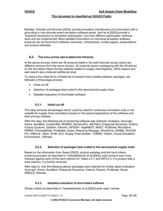 VIVACE                                                             SoA Supply Chain Modelling
                         This document is classified as VIVACE Public



Besides, Schriber and Brunner [2003], provide simulation practitioners and consumers with a
grounding in how discrete-event simulation software works. April et al [2003] provide a
“practical introduction to simulation optimization” and how different optimization methods
work and are implemented. More detailed information on individual simulation software
products can be found from software overviews, introductions, invited papers, presentations
and product websites.



   8.2.     THE EVALUATION AND ELIMINATION PROCESS
In the above surveys, there are 48 products listed in the sixth biennial survey (some are
different versions from the same vendor), 32 products (some overlapping with the 48 above)
on the Simulation News Europe website related to supply chain/logistics. Other papers and
web search also produced additional ones.
To reduce this initial list to a finalist list of several most suitable software packages, we
followed a three-stage process:
   •   Initial cut off
   •   Selection of packages best suited to the aeronautical supply chain
   •   Detailed evaluation of short-listed software


          8.2.1.     Initial cut off
This step removes all packages which could be used for continuous simulation only or not
suitable for supply chain simulations based on the typical applications of the software and
their primary markets.
After this step, the following list of remaining software was obtained: Analytica, AnyLogic,
Arena, AutoMod, Crystal Ball, DESMO, DecisionPro, eM-Plant, Enterprise Dynamics, Extend,
Factory Explorer, Goldsim, Flexsim, GPSS/H, HighMAST, MAST, PCModel, MicroSaint,
PIMSS, ProcessModel, ProModel, Quest, Resource Manager, ShowFlow, SIGMA, SimCAD
Pro, SIMUL8 , Slam, SLIM, SLX, Supply Chain Builder, TOMAS, VisSim, Visual Simulation
Environment, Witness.


          8.2.2.     Selection of packages best suited to the aeronautical supply chain
Based on the information from Swain [2003], product websites and the hard criteria
screening process as described in Tewoldeberhan et al [2002], each product was cross
checked against each of the hard criterion for Tasks 2.5.1 and WP2.5.3. If a product fails a
hard criterion, it is further removed.
After step 2), only the following eleven packages were retained for further detail evaluation:
AnyLogic, Arena, AutoMod, Enterprise Dynamics, Extend, Flexsim, ProModel, Quest,
SIMUL8, Witness.


          8.2.3.     Detailed evaluation of short-listed software
Similar criteria as described in Tewoldeberhan et al [2002] were used, namely

VIVACE WP2.5/UNOTT/T/04021-1.0                                                       Page: 42/ 69
                         © 2004 VIVACE Consortium Members. All rights reserved.
 