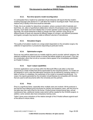 VIVACE                                                          SoA Supply Chain Modelling
                       This document is classified as VIVACE Public



         8.3.2.     Run-time dynamic model reconfiguration
It is anticipated that a model of an extended virtual enterprise will require that the model’s
scripting language (see Section 8.3.1) will allow the model to reconfigure itself. There are two
reasons why a facility of this kind would be desirable.
Firstly, this is an enabler for data-driven simulation, where a product’s bill of materials and
lead times, etc. allow a hypothetical collaborative network of businesses to be constructed in
minutes, much faster and more reliably than a human operator could reconfigure a model.
Secondly, the virtual enterprise is likely to change over time; partners come and go as
different levels of inputs are required at different stages of a project, and different processes
and logistic concepts may become viable at different volumes of manufacture.


         8.3.3.     Simulation Engine
The quality of simulation results is to a large extent dependent on the simulation engine, the
collection of approaches or procedures responding to particular events.


         8.3.4.     Optimisation engine
Since we may well be asked how our models might be used to provide ‘optimal’ solutions, the
selected modelling tool should include a module that allows targets to be pursued. (This may
be complicated, given that not all our success criteria appear to be immediately quantifiable,
as Chapter 9 shows.)


         8.3.5.     Input / output capabilities
Common applications such as those within the Microsoft Office suite allow us the best
opportunity to create models that will be appreciated by the industrial partners. If a model can
be designed in such a way that alternative scenarios can be defined by changing values in a
table or entries in a database, the usefulness of the model is increased tremendously. For
output, the reports generated by the simulation should likewise be compatible with the tools
that are used to edit documents within the University and the partners.


         8.3.6.     Price
Price is a significant factor, especially when multiple users are involved. All the products in
the final list have different price structures for industry and academic users, with the price for
the latter less than half of that for the former. Product prices include license fees, annual
maintenance fees, additional module costs (which will be needed for the VIVACE project). In
addition, some vendors also have compulsory training costs.
Table 2 gives some indications of the relative strength of the 5 finalist software against each
of the above 6 critical criteria.




VIVACE WP2.5/UNOTT/T/04021-1.0                                                      Page: 45/ 69
                      © 2004 VIVACE Consortium Members. All rights reserved.
 