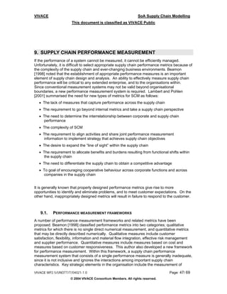 VIVACE                                                          SoA Supply Chain Modelling
                      This document is classified as VIVACE Public




9. SUPPLY CHAIN PERFORMANCE MEASUREMENT
If the performance of a system cannot be measured, it cannot be efficiently managed.
Unfortunately, it is difficult to select appropriate supply chain performance metrics because of
the complexity of the supply chain and ever-changing business environments. Beamon
[1998] noted that the establishment of appropriate performance measures is an important
element of supply chain design and analysis. An ability to effectively measure supply chain
performance will be critical to any extended enterprise, and to the organisations within.
Since conventional measurement systems may not be valid beyond organisational
boundaries, a new performance measurement system is required. Lambert and Pohlen
[2001] summarised the need for new types of metrics for SCM as follows:
   • The lack of measures that capture performance across the supply chain
   • The requirement to go beyond internal metrics and take a supply chain perspective
   • The need to determine the interrelationship between corporate and supply chain
     performance
   • The complexity of SCM
   • The requirement to align activities and share joint performance measurement
     information to implement strategy that achieves supply chain objectives
   • The desire to expand the “line of sight” within the supply chain
   • The requirement to allocate benefits and burdens resulting from functional shifts within
     the supply chain
   • The need to differentiate the supply chain to obtain a competitive advantage
   • To goal of encouraging cooperative behaviour across corporate functions and across
     companies in the supply chain


It is generally known that properly designed performance metrics give rise to more
opportunities to identify and eliminate problems, and to meet customer expectations. On the
other hand, inappropriately designed metrics will result in failure to respond to the customer.



   9.1.    PERFORMANCE MEASUREMENT FRAMEWORKS
A number of performance measurement frameworks and related metrics have been
proposed. Beamon [1998] classified performance metrics into two categories; qualitative
metrics for which there is no single direct numerical measurement, and quantitative metrics
that may be directly described numerically. Qualitative measures include customer
satisfaction, flexibility, information and material flow integration, effective risk management
and supplier performance. Quantitative measures include measures based on cost and
measures based on customer responsiveness. This author also developed a new framework
for performance measurement. Within this framework, a supply chain performance
measurement system that consists of a single performance measure is generally inadequate,
since it is not inclusive and ignores the interactions among important supply chain
characteristics. Key strategic elements in the organisation include the measurement of

VIVACE WP2.5/UNOTT/T/04021-1.0                                                    Page: 47/ 69
                      © 2004 VIVACE Consortium Members. All rights reserved.
 