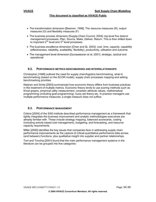 VIVACE                                                          SoA Supply Chain Modelling
                      This document is classified as VIVACE Public



  • The transformation dimension [Beamon, 1998]: The resource measures (R), output
    measures (O) and flexibility measures (F)
  • The business process dimension [Supply-Chain Council, 2004]: top level five distinct
    management processes: Plan, Source, Make, Deliver, Return. This is then drilled down
    to important 2nd level and 3rd level processes.
  • The business excellence dimension [Chan and Qi, 2003]: cost, time, capacity, capability
    (effectiveness, reliability, availability, flexibility), productivity, utilisation and outcome
  • The management level dimension [Gunasekaran et al, 2001]: strategic, tactical and
    operational



   9.2.    PERFORMANCE METRICS BENCHMARKING AND INTERRELATIONSHIPS
Christopher [1998] outlined the need for supply chain/logistics benchmarking, what to
benchmarking (based on the SCOR model), supply chain processes mapping and setting
benchmarking priorities.
Kleijnen and Smits [2003] summarized how economic theory differs from business practices
in the treatment of multiple metrics. Economic theory tends to use scoring methods such as
Kiviat graphs, empirical utility measurement, uncertain attribute values, mathematical
programming (including goal programming), fuzzy set theory etc. In practice managers use
multiple performance measures; a single measure does not suffice.



   9.3.    PERFORMANCE MANAGEMENT
Cokins [2004] of the SAS institute described performance management as a framework that
tightly integrates the business improvement and analytic methodologies executives are
already familiar with. These include strategy mapping, balanced scorecards, costing
(including activity based cost management), budgeting, and forecasting, and resource
capacity requirements.
Miller [2000] identifies the key issues that companies face in addressing supply chain
performance improvements as the capture of critical quantitative performance data across
(and between) functions, plus qualitative insight into supplier and partner relationships.
Toni and Tonchia [2001] found that the main performance management systems in the
literature can be grouped into five categories:




VIVACE WP2.5/UNOTT/T/04021-1.0                                                     Page: 54/ 69
                     © 2004 VIVACE Consortium Members. All rights reserved.
 