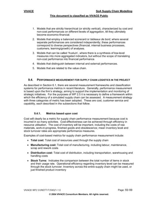 VIVACE                                                          SoA Supply Chain Modelling
                      This document is classified as VIVACE Public



       1. Models that are strictly hierarchical (or strictly vertical), characterized by cost and
          non-cost performances on different levels of aggregation, till they ultimately
          become economic-financial.
       2. Models that employ a balanced scorecard or tableaux de bord, where several
          separate performances are considered independently; these performances
          correspond to diverse perspectives (financial, internal business processes,
          customers, learning/growth) of analyses.
       3. Models that can be called ‘frustum’, where there is a synthesis of low-level
          measures into more aggregated indicators, but without the scope of translating
          non-cost performance into financial performance.
       4. Models that distinguish between internal and external performances.
       5. Models that are related to the value chain.



   9.4.     PERFORMANCE MEASUREMENT FOR SUPPLY CHAIN LOGISTICS IN THE PROJECT
As described in Section 6.1, there are several measurement frameworks and classification
systems for performance metrics in recent literature. Generally, performance measurement
is based upon the firm’s strategy, aiming to support the implementation and monitoring of
strategic initiatives. For the purposes of WP 2.5 it is necessary to define a framework within
which the efficiency of a simulated supply chain can be assessed. A measurement strategy
with three categories of metric has been adopted. These are cost, customer service and
capability, each described in the subsections that follow.


          9.4.1.   Metrics based upon cost
Cost will clearly be a metric for supply chain performance measurement because cost is
incurred in so many activities. Cost-effectiveness can be achieved through efficiency in
resource utilisation. The cost of inventory will be important, including the costs of raw
materials, work-in-progress, finished goods and obsolescence; mean inventory level and
stock turnover rates are appropriate performance measures.
Examples of cost-based metrics for supply chain performance measurement include:
  • Total cost: Total cost of resources used through the supply chain
  • Manufacturing cost: Total cost of manufacturing, including labour, maintenance,
    scrap and rework costs
  • Distribution cost: Total cost of distribution, including transportation, warehousing and
    handling costs
  • Stock Turns: Indicates the comparison between the total number of items in stock
    and their usage rate. Operational efficiency regarding inventory level can be measured
    through the stock turnover. Inventory across the entire supply chain might be used, or
    just finished product inventory




VIVACE WP2.5/UNOTT/T/04021-1.0                                                     Page: 55/ 69
                     © 2004 VIVACE Consortium Members. All rights reserved.
 