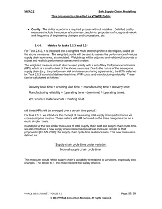 VIVACE                                                          SoA Supply Chain Modelling
                      This document is classified as VIVACE Public



   • Quality: The ability to perform a required process without mistakes. Detailed quality
     measures include the number of customer complaints, proportions of scrap and rework
     and frequency of engineering changes and concessions, etc.


         9.4.4.    Metrics for tasks 2.5.3 and 2.5.1
For Task 2.5.3, it is proposed that a weighted multi-criterion profile is developed, based on
the above measures. The weighted profile will be used to assess the performance of various
supply chain scenarios, as simulated. Weightings will be adjusted and validated to provide a
robust and realistic performance assessment system.
The weighted measure should also be used jointly with a set of Key Performance Indicators
(KPI), which is a small subset of the above measures. Due to the nature of the aerospace
supply chain (e.g. the predominant risk and revenue sharing agreements), the KPIs selected
for Task 2.5.3 consist of delivery lead-time, WIP costs, and manufacturing reliability. These
can be calculated as follows:


   Delivery lead time = ordering lead time + manufacturing time + delivery time;
   Manufacturing reliability = (operating time - downtime) / (operating time);

   WIP costs = material costs + holding cost.


(All these KPIs will be averaged over a certain time period.)
For task 2.5.1, we introduce the concept of measuring total supply chain performance via
cross-enterprise metrics. These metrics will still be based on the three categories but on a
much simpler basis.
In addition to the two similar measures of total supply chain cost and supply chain cycle time,
we also introduce a new supply chain resilience/robustness measure, similar to that
proposed in [RLSN, 2003]; the supply chain cycle time resilience ratio. This new measure is
defined as:


                          Supply chain cycle time under variation
                              Normal supply chain cycle time


This measure would reflect supply chain’s capability to respond to variations, especially step
changes. The closer to 1, the more resilient the supply chain is.




VIVACE WP2.5/UNOTT/T/04021-1.0                                                   Page: 57/ 69
                      © 2004 VIVACE Consortium Members. All rights reserved.
 