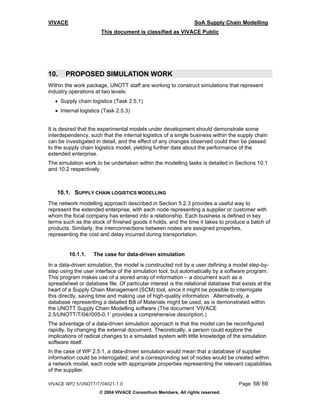 VIVACE                                                          SoA Supply Chain Modelling
                       This document is classified as VIVACE Public




10.    PROPOSED SIMULATION WORK
Within the work package, UNOTT staff are working to construct simulations that represent
industry operations at two levels:
   • Supply chain logistics (Task 2.5.1)
   • Internal logistics (Task 2.5.3)


It is desired that the experimental models under development should demonstrate some
interdependency, such that the internal logistics of a single business within the supply chain
can be investigated in detail, and the effect of any changes observed could then be passed
to the supply chain logistics model, yielding further data about the performance of the
extended enterprise.
The simulation work to be undertaken within the modelling tasks is detailed in Sections 10.1
and 10.2 respectively.



   10.1. SUPPLY CHAIN LOGISTICS MODELLING
The network modelling approach described in Section 5.2.3 provides a useful way to
represent the extended enterprise, with each node representing a supplier or customer with
whom the focal company has entered into a relationship. Each business is defined in key
terms such as the stock of finished goods it holds, and the time it takes to produce a batch of
products. Similarly, the interconnections between nodes are assigned properties,
representing the cost and delay incurred during transportation.


         10.1.1.   The case for data-driven simulation
In a data-driven simulation, the model is constructed not by a user defining a model step-by-
step using the user interface of the simulation tool, but automatically by a software program.
This program makes use of a stored array of information – a document such as a
spreadsheet or database file. Of particular interest is the relational database that exists at the
heart of a Supply Chain Management (SCM) tool, since it might be possible to interrogate
this directly, saving time and making use of high-quality information. Alternatively, a
database representing a detailed Bill of Materials might be used, as is demonstrated within
the UNOTT Supply Chain Modelling software (The document ‘VIVACE
2.5/UNOTT/T/04//005-0.1’ provides a comprehensive description.)
The advantage of a data-driven simulation approach is that the model can be reconfigured
rapidly, by changing the external document. Theoretically, a person could explore the
implications of radical changes to a simulated system with little knowledge of the simulation
software itself.
In the case of WP 2.5.1, a data-driven simulation would mean that a database of supplier
information could be interrogated, and a corresponding set of nodes would be created within
a network model, each node with appropriate properties representing the relevant capabilities
of the supplier.

VIVACE WP2.5/UNOTT/T/04021-1.0                                                     Page: 58/ 69
                      © 2004 VIVACE Consortium Members. All rights reserved.
 
