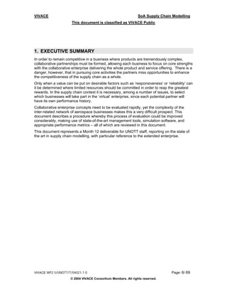 VIVACE                                                         SoA Supply Chain Modelling
                      This document is classified as VIVACE Public




1. EXECUTIVE SUMMARY
In order to remain competitive in a business where products are tremendously complex,
collaborative partnerships must be formed, allowing each business to focus on core strengths
with the collaborative enterprise delivering the whole product and service offering. There is a
danger, however, that in pursuing core activities the partners miss opportunities to enhance
the competitiveness of the supply chain as a whole.
Only when a value can be put on desirable factors such as ‘responsiveness’ or ‘reliability’ can
it be determined where limited resources should be committed in order to reap the greatest
rewards. In the supply chain context it is necessary, among a number of issues, to select
which businesses will take part in the ‘virtual’ enterprise, since each potential partner will
have its own performance history.
Collaborative enterprise concepts need to be evaluated rapidly, yet the complexity of the
inter-related network of aerospace businesses makes this a very difficult prospect. This
document describes a procedure whereby this process of evaluation could be improved
considerably, making use of state-of-the-art management tools, simulation software, and
appropriate performance metrics – all of which are reviewed in this document.
This document represents a Month 12 deliverable for UNOTT staff, reporting on the state of
the art in supply chain modelling, with particular reference to the extended enterprise.




VIVACE WP2.5/UNOTT/T/04021-1.0                                                    Page: 6/ 69
                     © 2004 VIVACE Consortium Members. All rights reserved.
 