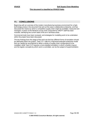 VIVACE                                                         SoA Supply Chain Modelling
                      This document is classified as VIVACE Public




11.    CONCLUSIONS
Beginning with an overview of the modern manufacturing business environment for a high-
technology product, this document has set out the case a collaborative enterprise, and has
discussed the means by which a competitive supply chain might be modelled, measured and
managed. A précis of the literature survey work conducted by UNOTT staff has been
included, identifying the current state of the art in all these areas.
Commercial tools have been reviewed, and strategies for modelling work to be undertaken
within the project have been discussed.
The key findings from this stage of the work are that two different forms of simulation should
be attempted within the project. Task 2.5.1 calls for a high-level extended enterprise model
that can rapidly be reconfigured to allow a variety of supply chain configurations to be
modelled, while Task 2.5.3 requires a more detailed simulation in which a facility’s layout,
and the logistic concepts by which work is controlled, can be the subject of experimentation.




VIVACE WP2.5/UNOTT/T/04021-1.0                                                   Page: 64/ 69
                     © 2004 VIVACE Consortium Members. All rights reserved.
 