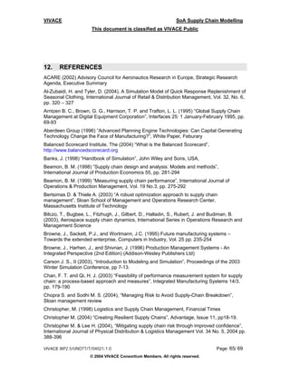 VIVACE                                                         SoA Supply Chain Modelling
                      This document is classified as VIVACE Public




12.    REFERENCES
ACARE (2002) Advisory Council for Aeronautics Research in Europe, Strategic Research
Agenda, Executive Summary
Al-Zubaidi, H. and Tyler, D. (2004), A Simulation Model of Quick Response Replenishment of
Seasonal Clothing, International Journal of Retail & Distribution Management, Vol. 32, No. 6,
pp. 320 – 327
Arntzen B. C., Brown, G. G., Harrison, T. P. and Trafton, L. L. (1995) “Global Supply Chain
Management at Digital Equipment Corporation”, Interfaces 25: 1 January-February 1995, pp.
69-93
Aberdeen Group (1996) “Advanced Planning Engine Technologies: Can Capital Generating
Technology Change the Face of Manufacturing?”, White Paper, Feburary
Balanced Scorecard Institute, The (2004) “What is the Balanced Scorecard”,
http://www.balancedscorecard.org
Banks, J. (1998) “Handbook of Simulation”, John Wiley and Sons, USA,
Beamon, B. M. (1998) “Supply chain design and analysis: Models and methods”,
International Journal of Production Economics 55, pp. 281-294
Beamon, B. M. (1999) “Measuring supply chain performance”, International Journal of
Operations & Production Management, Vol. 19 No.3, pp. 275-292
Bertsimas D. & Thiele A. (2003) “A robust optimization approach to supply chain
management”, Sloan School of Management and Operations Research Center,
Massachusetts Institute of Technology
Bilczo, T., Bugbee, L., Fitzhugh, J., Gilbert, D., Halladin, S., Rubert, J. and Budiman, B.
(2003), Aerospace supply chain dynamics, International Series in Operations Research and
Management Science
Browne, J., Sackett, P.J., and Wortmann, J.C. (1995) Future manufacturing systems –
Towards the extended enterprise, Computers in Industry, Vol. 25 pp. 235-254
Browne, J., Harhen, J., and Shivnan, J. (1996) Production Management Systems - An
Integrated Perspective (2nd Edition) (Addison-Wesley Publishers Ltd)
Carson J. S., II (2003), “Introduction to Modeling and Simulation”, Proceedings of the 2003
Winter Simulation Conference, pp 7-13.
Chan, F. T. and Qi, H. J. (2003) “Feasibility of performance measurement system for supply
chain: a process-based approach and measures”, Integrated Manufacturing Systems 14/3,
pp. 179-190
Chopra S. and Sodhi M. S. (2004), “Managing Risk to Avoid Supply-Chain Breakdown”,
Sloan management review
Christopher, M. (1998) Logistics and Supply Chain Management, Financial Times
Christopher M. (2004) “Creating Resilient Supply Chains”, Advantage, Issue 11, pp18-19.
Christopher M. & Lee H. (2004), “Mitigating supply chain risk through improved confidence”,
International Journal of Physical Distribution & Logistics Management Vol. 34 No. 5, 2004 pp.
388-396

VIVACE WP2.5/UNOTT/T/04021-1.0                                                  Page: 65/ 69
                     © 2004 VIVACE Consortium Members. All rights reserved.
 