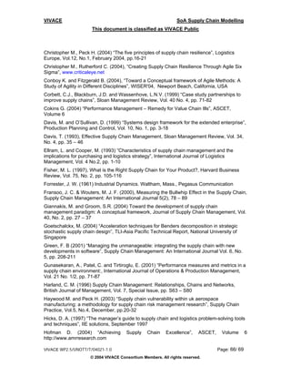 VIVACE                                                          SoA Supply Chain Modelling
                      This document is classified as VIVACE Public



Christopher M., Peck H. (2004) “The five principles of supply chain resilience”, Logistics
Europe, Vol.12, No.1, February 2004, pp.16-21
Christopher M., Rutherford C. (2004), “Creating Supply Chain Resilience Through Agile Six
Sigma”, www.criticaleye.net
Conboy K. and Fitzgerald B. (2004), “Toward a Conceptual framework of Agile Methods: A
Study of Agility in Different Disciplines”, WISER'04, Newport Beach, California, USA
Corbett, C.J., Blackburn, J.D. and Wassenhove, L.N.V. (1999) “Case study partnerships to
improve supply chains”, Sloan Management Review, Vol. 40 No. 4, pp. 71-82
Cokins G. (2004) “Performance Management – Remedy for Value Chain Ills”, ASCET,
Volume 6
Davis, M. and O’Sullivan, D. (1999) “Systems design framework for the extended enterprise”,
Production Planning and Control, Vol. 10, No. 1, pp. 3-18
Davis, T. (1993), Effective Supply Chain Management, Sloan Management Review, Vol. 34,
No. 4, pp. 35 – 46
Ellram, L. and Cooper, M. (1993) “Characteristics of supply chain management and the
implications for purchasing and logistics strategy”, International Journal of Logistics
Management, Vol. 4 No.2, pp. 1-10
Fisher, M. L. (1997), What is the Right Supply Chain for Your Product?, Harvard Business
Review, Vol. 75, No. 2, pp. 105-116
Forrester, J. W. (1961) Industrial Dynamics. Waltham, Mass., Pegasus Communication
Fransoo, J. C. & Wouters, M. J. F. (2000), Measuring the Bullwhip Effect in the Supply Chain,
Supply Chain Management: An International Journal 5(2), 78 – 89
Giannakis, M. and Groom, S.R. (2004) Toward the development of supply chain
management paradigm: A conceptual framework, Journal of Supply Chain Management, Vol.
40, No. 2, pp. 27 – 37
Goetschalckx, M. (2004) “Acceleration techniques for Benders decomposition in strategic
stochastic supply chain design”, TLI-Asia Pacific Technical Report, National University of
Singapore
Green, F. B (2001) “Managing the unmanageable: integrating the supply chain with new
developments in software”, Supply Chain Management: An International Journal Vol. 6, No.
5, pp. 208-211
Gunasekaran, A., Patel, C. and Tirtiroglu, E. (2001) “Performance measures and metrics in a
supply chain environment:, International Journal of Operations & Production Management,
Vol. 21 No. 1/2, pp. 71-87
Harland, C. M. (1996) Supply Chain Management: Relationships, Chains and Networks,
British Journal of Management, Vol. 7, Special Issue, pp. S63 – S80
Haywood M. and Peck H. (2003) “Supply chain vulnerability within uk aerospace
manufacturing: a methodology for supply chain risk management research”, Supply Chain
Practice, Vol.5, No.4, December, pp.20-32
Hicks, D. A. (1997) “The manager’s guide to supply chain and logistics problem-solving tools
and techniques”, IIE solutions, September 1997
Hofman D. (2004) “Achieving            Supply    Chain    Excellence”,    ASCET,     Volume       6
http://www.amrresearch.com

VIVACE WP2.5/UNOTT/T/04021-1.0                                                     Page: 66/ 69
                      © 2004 VIVACE Consortium Members. All rights reserved.
 