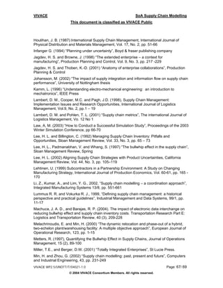 VIVACE                                                         SoA Supply Chain Modelling
                      This document is classified as VIVACE Public



Houlihan, J. B. (1987) International Supply Chain Management, International Journal of
Physical Distribution and Materials Management, Vol. 17, No. 2, pp. 51-66
Infanger G. (1994) “Planning under uncertainty”, Boyd & fraser publishing company
Jagdev, H. S. and Browne, J. (1998) “The extended enterprise – a context for
manufacturing”, Production Planning and Control, Vol. 9, No. 3, pp. 217 -229
Jagdev, H. S. and Thoben, K.-D. (2001) “Anatomy of enterprise collaborations”, Production
Planning & Control
Johansson, M. (2002) “The impact of supply integration and information flow on supply chain
performance”, University of Nottingham thesis
Kamm, L. (1996) “Understanding electro-mechanical engineering: an introduction to
mechatronics”, IEEE Press
Lambert, D. M., Cooper, M.C. and Pagh, J.D. (1998), Supply Chain Management:
Implementation Issues and Research Opportunities, International Journal of Logistics
Management, Vol.9, No. 2, pp.1 – 19
Lambert, D. M. and Pohlen, T. L. (2001) “Supply chain metrics”, The international Journal of
Logistics Management, Vo. 12 No 1
Law, A, M. (2003) “How to Conduct a Successful Simulation Study”, Proceedings of the 2003
Winter Simulation Conference, pp 66-70
Lee, H. L. and Billington, C. (1992) Managing Supply Chain Inventory: Pitfalls and
Opportunities, Sloan Management Review, Vol. 33, No. 3, pp. 65 – 73
Lee, H. L., Padmanabhan, V. and Whang, S. (1997) “The bullwhip effect in the supply chain”,
Sloan Management Review, Spring
Lee, H. L. (2002) Aligning Supply Chain Strategies with Product Uncertainties, California
Management Review, Vol. 44, No. 3, pp. 105–119
Lehtinen, U. (1999) Subcontractors in a Partnership Environment: A Study on Changing
Manufacturing Strategy, International Journal of Production Economics, Vol. 60-61, pp. 165 -
170
Li, Z., Kumar, A., and Lim, Y. G., 2002, “Supply chain modelling – a coordination approach”,
Integrated Manufacturing Systems 13/8, pp. 551-661
Lummus R. R. and Vokurka R. J., 1999, “Defining supply chain management: a historical
perspective and practical guidelines”, Industrial Management and Data Systems, 99/1, pp.
11-17
Machuca, J. A. D., and Barajas, R. P. (2004). The impact of electronic data interchange on
reducing bullwhip effect and supply chain inventory costs. Transportation Research Part E:
Logistics and Transportation Review, 40 (3), 209-228
Melachrinoudis, E. and Min, H. (2000) “The dynamic relocation and phase-out of a hybrid,
two-echelon plant/warehousing facility: A multiple objective approach”, European Journal of
Operational Research, 123, pp. 1-15
Metters, R. (1997), Quantifying the Bullwhip Effect in Supply Chains, Journal of Operations
Management, 15 (2), 89-100
Miller, T.E., and Berger, D.W. (2001) “Totally Integrated Enterprises”, St Lucie Press.
Min, H. and Zhou, G. (2002) “Supply chain modelling: past, present and future”, Computers
and Industrial Engineering, 43, pp. 231-249
VIVACE WP2.5/UNOTT/T/04021-1.0                                                   Page: 67/ 69
                     © 2004 VIVACE Consortium Members. All rights reserved.
 
