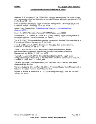VIVACE                                                          SoA Supply Chain Modelling
                      This document is classified as VIVACE Public



Spekman, R. E. and Davis, E. W. (2004) “Risky business: expanding the discussion on risk
and the extended enterprise”, International Journal of Physical & Logistics Management, Vol.
34, No. 5, pp.414 – 433
Stiles, P. (2002) “Demystifying supply chain event management”, Achieving Supply Chain
Excellence through Technology, Vol. 4, pp. 262-4
Supply Chain Council (2004) “SCOR Overview Version 6.1”, http://www.supply-
chain.org/SCOR.k
Swain, J. J. (2003) "Simulation Reloaded," OR/MS Today, August 2003
Swaminathan, J. M., Smith S. F., Sadeh N. M. (1998) “Modeling supply chain dynamics: a
multiagent approach”, Decision Sciences, Vol. 29 No. 3
Tan, K. C. (2001) “A framework of supply chain management literature”, European Journal of
Purchasing and Supply Management, 7, pp. 39-48
Terzi, S. and Cavalieri, S. (2004), Simulation in the supply chain context: a survey,
Computers in Industry,Vol. 53, pp. 3 – 16
Toni A. D. and Tonchia S. (2001) “Performance measurement systems: Models,
characteristics and measures”, International Journal of Operations & Production
Management, Vol. 21 No. 1/2, 2001, pp. 46-70
Truong T. H., Azadivar F. (2003), “Simulation based optimization for supply chain
configuration design”, Proceedings of the 2003 Winter Simulation Conference S. Chick, P. J.
Sánchez, D. Ferrin, and D. J. Morrice, eds.
Vernadat, F.B. (1996) Enterprise modeling and integration – Principles and applications,
Chapman & Hall, London
Wisner, J.D., Leong, G.K., and Tan, K.C. (2004), Principles of Supply Chain Management: A
Balanced Approach, Thomson South-Western, Ohio.
Wyland, B., Buxton, K. and Fuqua, B. (2000), Simulating the Supply Chain, IEE Solutions,
January, pp. 37 – 42




VIVACE WP2.5/UNOTT/T/04021-1.0                                                    Page: 69/ 69
                      © 2004 VIVACE Consortium Members. All rights reserved.
 