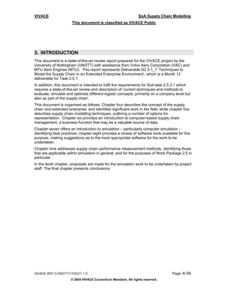 VIVACE                                                          SoA Supply Chain Modelling
                       This document is classified as VIVACE Public




3. INTRODUCTION
This document is a state-of-the-art review report prepared for the VIVACE project by the
University of Nottingham (UNOTT) with assistance from Volvo Aero Corporation (VAC) and
MTU Aero Engines (MTU). This report represents Deliverable D2.5.1_1 ‘Techniques to
Model the Supply Chain in an Extended Enterprise Environment’, which is a Month 12
deliverable for Task 2.5.1.
In addition, this document is intended to fulfil the requirements for Sub-task 2.5.3.1 which
requires a state-of-the-art review and description of ‘current techniques and methods to
evaluate, simulate and optimise different logistic concepts, primarily on a company level but
also as part of the supply chain’.
This document is organised as follows: Chapter four describes the concept of the supply
chain and extended enterprise, and identifies significant work in the field, while chapter five
describes supply chain modelling techniques, outlining a number of options for
representation. Chapter six provides an introduction to computer-based supply chain
management, a business function that may be a valuable source of data.
Chapter seven offers an introduction to simulation – particularly computer simulation –
identifying best practices; chapter eight provides a review of software tools available for this
purpose, making suggestions as to the most appropriate software for the work to be
undertaken.
Chapter nine addresses supply chain performance measurement methods, identifying those
that are applicable within simulation in general, and for the purposes of Work Package 2.5 in
particular.
In the tenth chapter, proposals are made for the simulation work to be undertaken by project
staff. The final chapter presents conclusions.




VIVACE WP2.5/UNOTT/T/04021-1.0                                                      Page: 8/ 69
                      © 2004 VIVACE Consortium Members. All rights reserved.
 