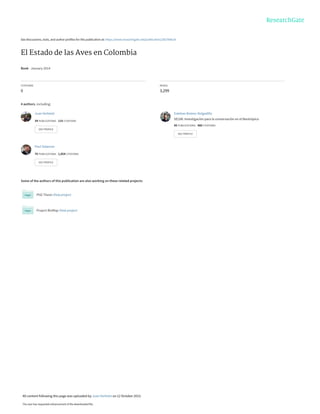 See discussions, stats, and author profiles for this publication at: https://www.researchgate.net/publication/282766618
El Estado de las Aves en Colombia
Book · January 2014
CITATIONS
0
READS
3,299
4 authors, including:
Some of the authors of this publication are also working on these related projects:
PhD Thesis View project
Project BioMap View project
Juan Verhelst
34 PUBLICATIONS 115 CITATIONS
SEE PROFILE
Esteban Botero-Delgadillo
SELVA: Investigación para la conservación en el Neotrópico
85 PUBLICATIONS 480 CITATIONS
SEE PROFILE
Paul Salaman
76 PUBLICATIONS 1,854 CITATIONS
SEE PROFILE
All content following this page was uploaded by Juan Verhelst on 12 October 2015.
The user has requested enhancement of the downloaded file.
 