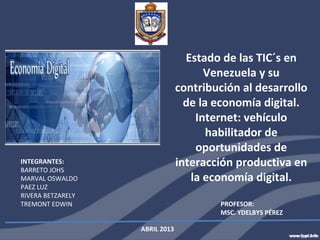 Estado de las TIC´s en
                                      Venezuela y su
                                contribución al desarrollo
                                  de la economía digital.
                                    Internet: vehículo
                                       habilitador de
                                    oportunidades de
INTEGRANTES:
BARRETO JOHS
                                interacción productiva en
MARVAL OSWALDO                     la economía digital.
PAEZ LUZ
RIVERA BETZARELY
TREMONT EDWIN                           PROFESOR:
                                        MSC. YDELBYS PÉREZ

                   ABRIL 2013
 