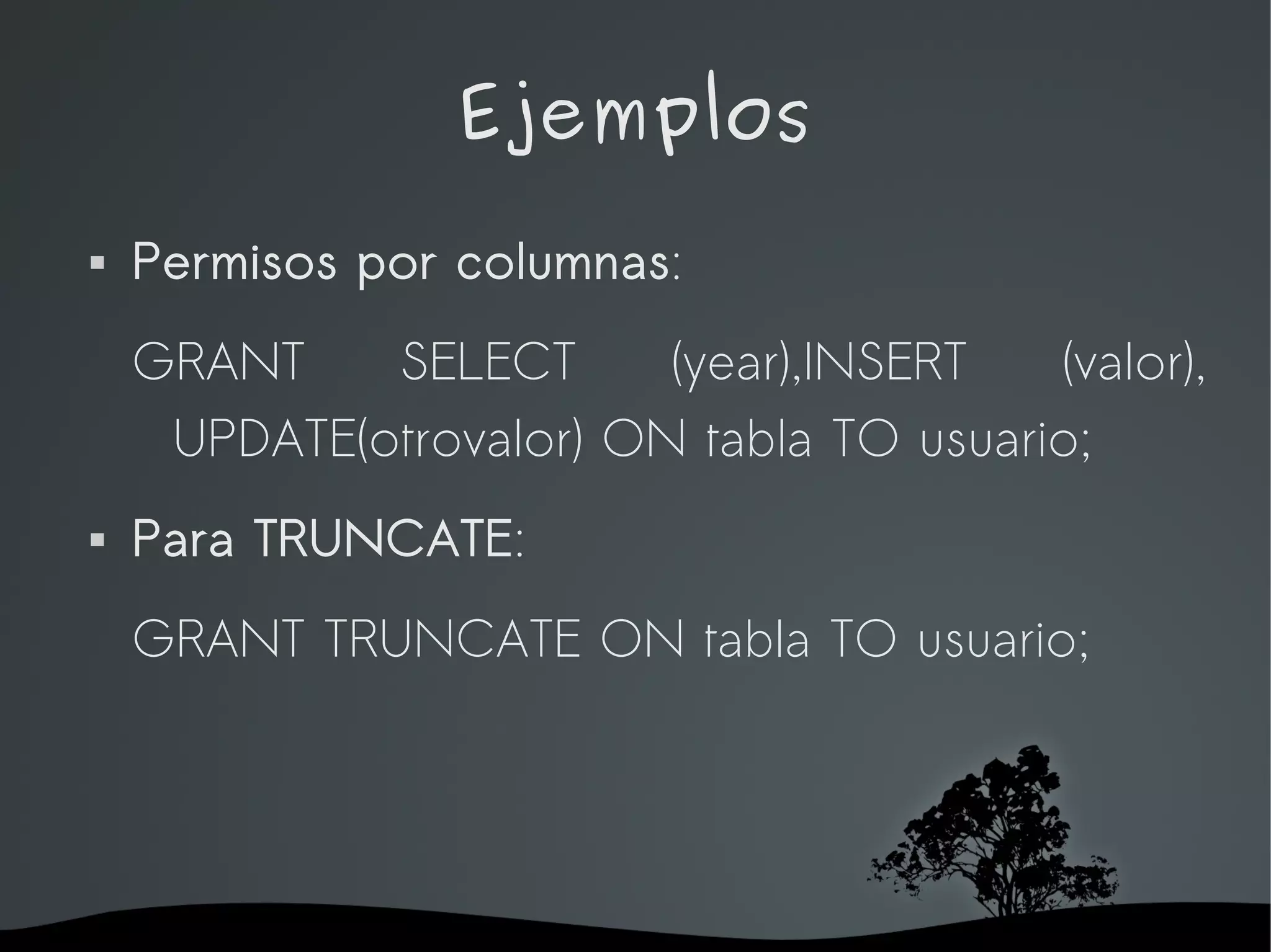 Ejemplos
   Permisos por columnas:
    GRANT    SELECT      (year),INSERT   (valor),
     UPDATE(otrovalor) ON tabla TO usuario;
   Para TRUNCATE:
    GRANT TRUNCATE ON tabla TO usuario;




                    
 