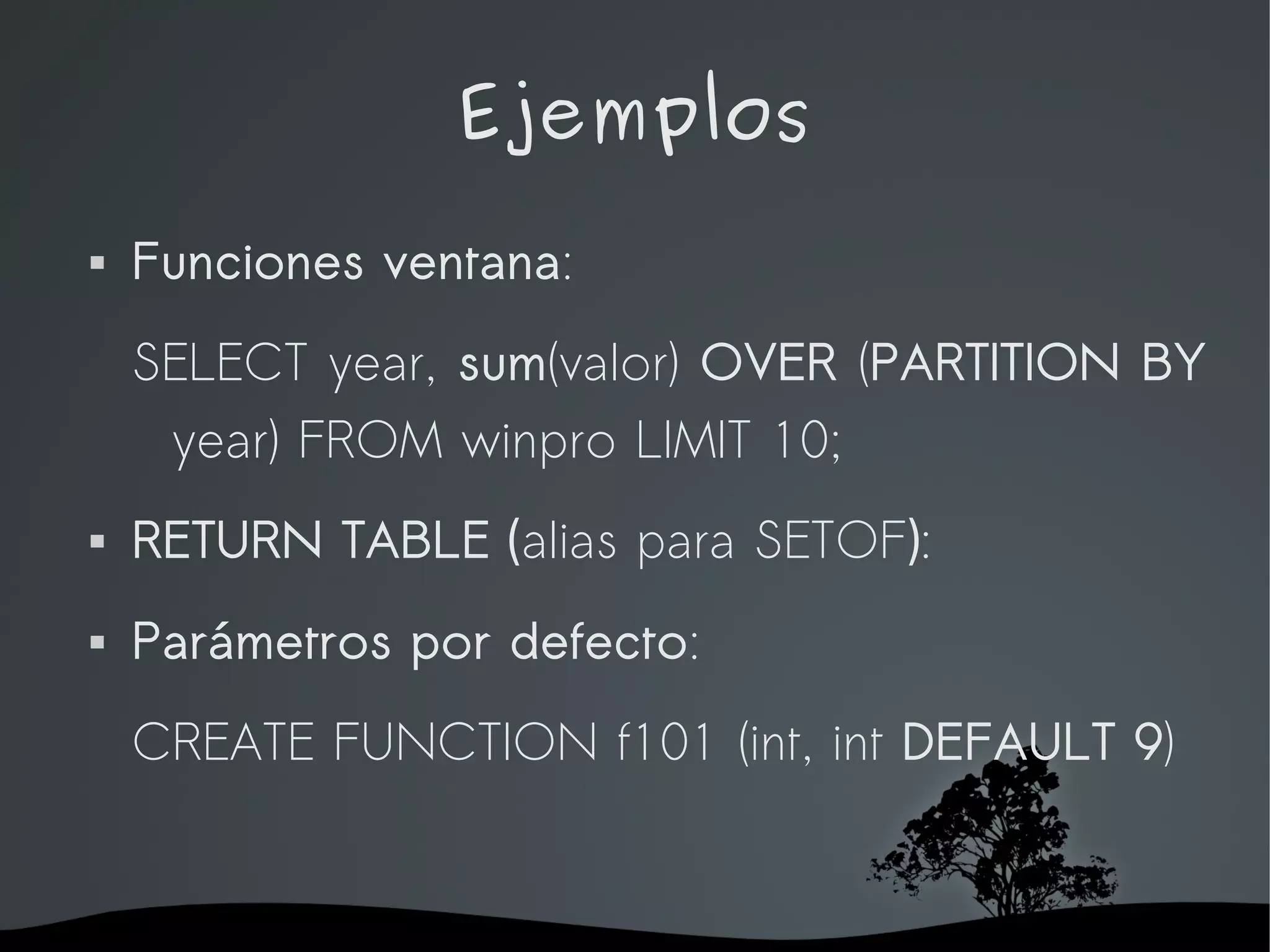 Ejemplos
   Funciones ventana:
    SELECT year, sum(valor) OVER (PARTITION BY
     year) FROM winpro LIMIT 10;
   RETURN TABLE (alias para SETOF):
   Parámetros por defecto:
    CREATE FUNCTION f101 (int, int DEFAULT 9)


                    
 
