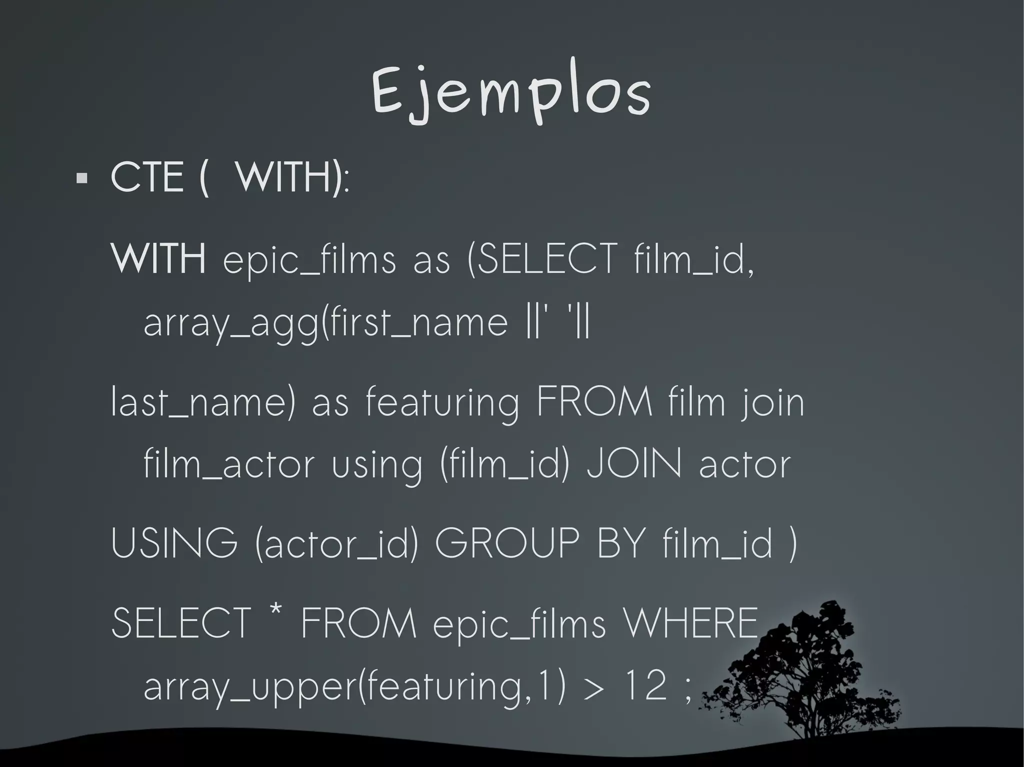 Ejemplos
   CTE ( WITH):
    WITH epic_films as (SELECT film_id,
     array_agg(first_name ||' '||
    last_name) as featuring FROM film join
      film_actor using (film_id) JOIN actor
    USING (actor_id) GROUP BY film_id )
    SELECT * FROM epic_films WHERE
     array_upper(featuring,1) > 12 ;
                      
 