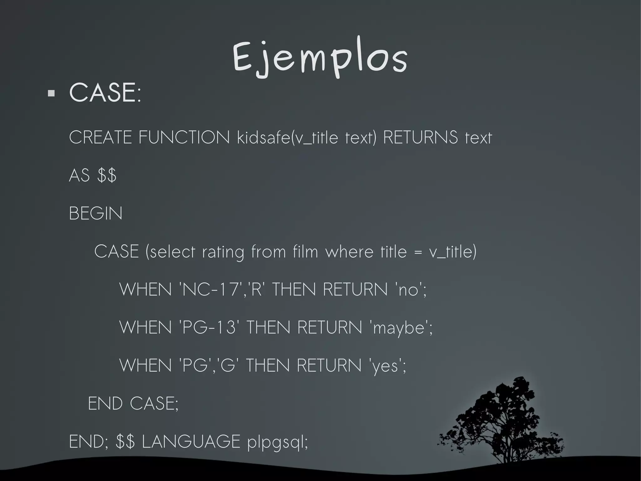 Ejemplos
   CASE:
    CREATE FUNCTION kidsafe(v_title text) RETURNS text

    AS $$

    BEGIN

      CASE (select rating from film where title = v_title)

             WHEN 'NC-17','R' THEN RETURN 'no';

             WHEN 'PG-13' THEN RETURN 'maybe';

             WHEN 'PG','G' THEN RETURN 'yes';

      END CASE;

    END; $$ LANGUAGE plpgsql;
                             
 