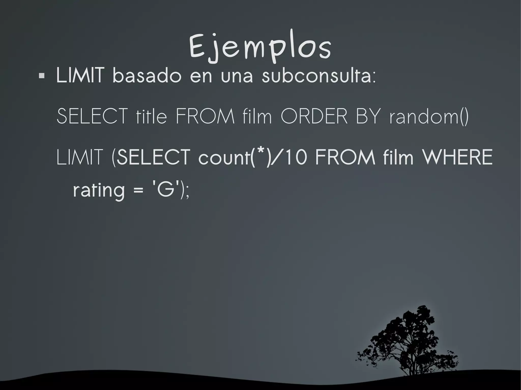 Ejemplos
   LIMIT basado en una subconsulta:
    SELECT title FROM film ORDER BY random()
    LIMIT (SELECT count(*)/10 FROM film WHERE
     rating = 'G');




                       
 