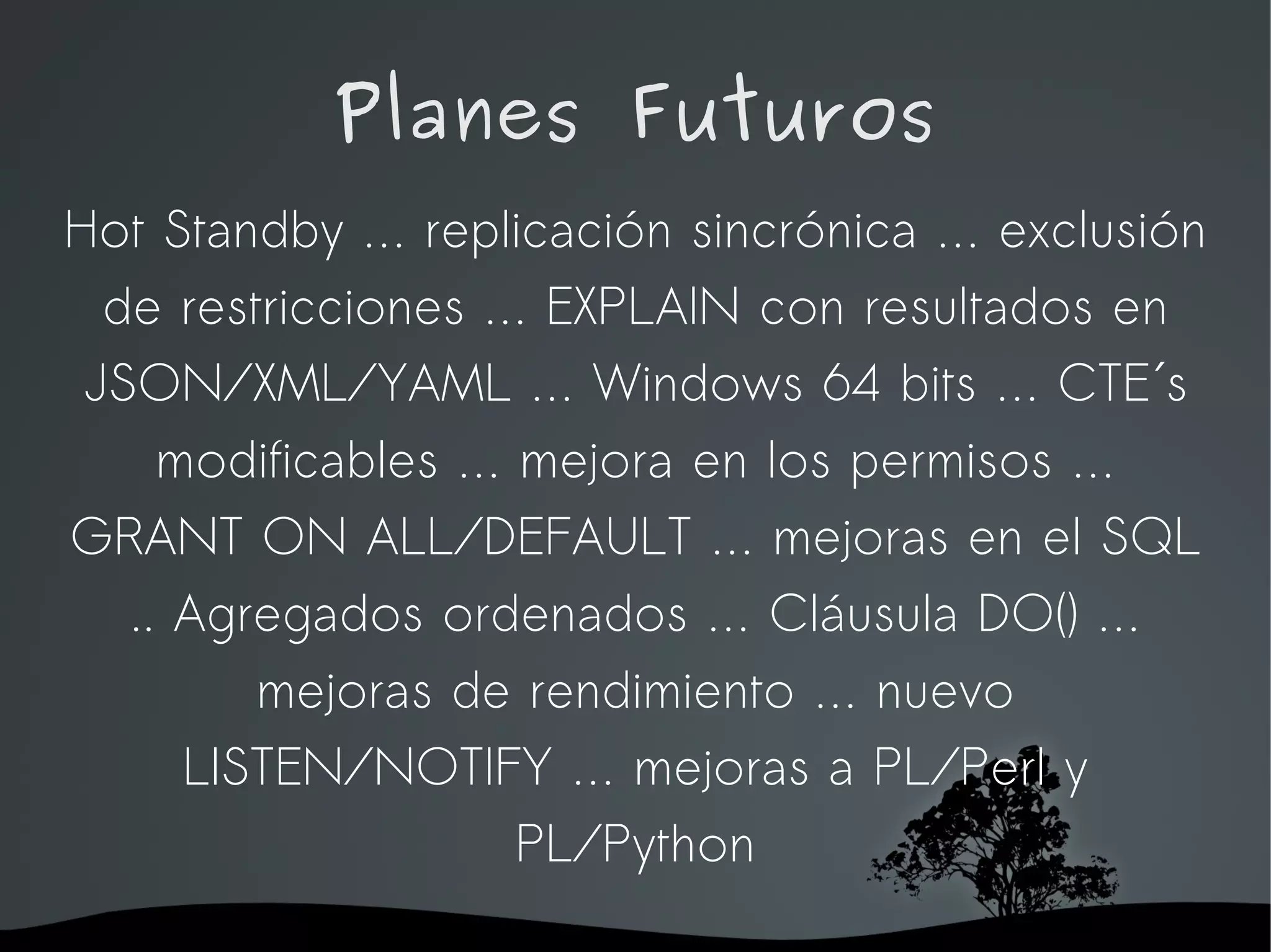 Planes Futuros
Hot Standby … replicación sincrónica … exclusión
  de restricciones … EXPLAIN con resultados en
 JSON/XML/YAML … Windows 64 bits … CTE´s
     modificables … mejora en los permisos …
GRANT ON ALL/DEFAULT … mejoras en el SQL
   .. Agregados ordenados … Cláusula DO() …
         mejoras de rendimiento … nuevo
      LISTEN/NOTIFY … mejoras a PL/Perl y
                    PL/Python
                   
 