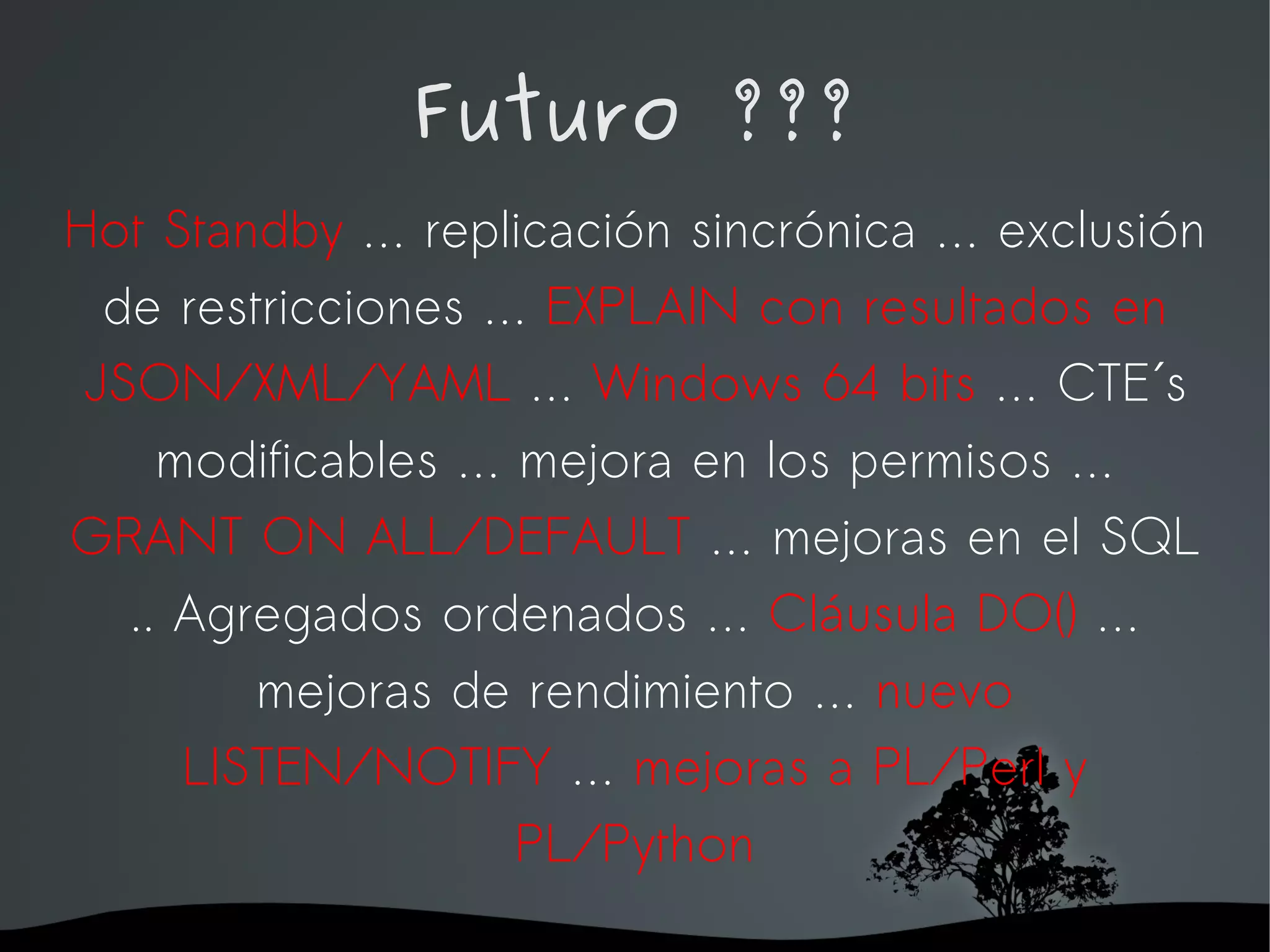 Futuro ???
Hot Standby … replicación sincrónica … exclusión
  de restricciones … EXPLAIN con resultados en
 JSON/XML/YAML … Windows 64 bits … CTE´s
     modificables … mejora en los permisos …
GRANT ON ALL/DEFAULT … mejoras en el SQL
   .. Agregados ordenados … Cláusula DO() …
         mejoras de rendimiento … nuevo
      LISTEN/NOTIFY … mejoras a PL/Perl y
                    PL/Python
                   
 