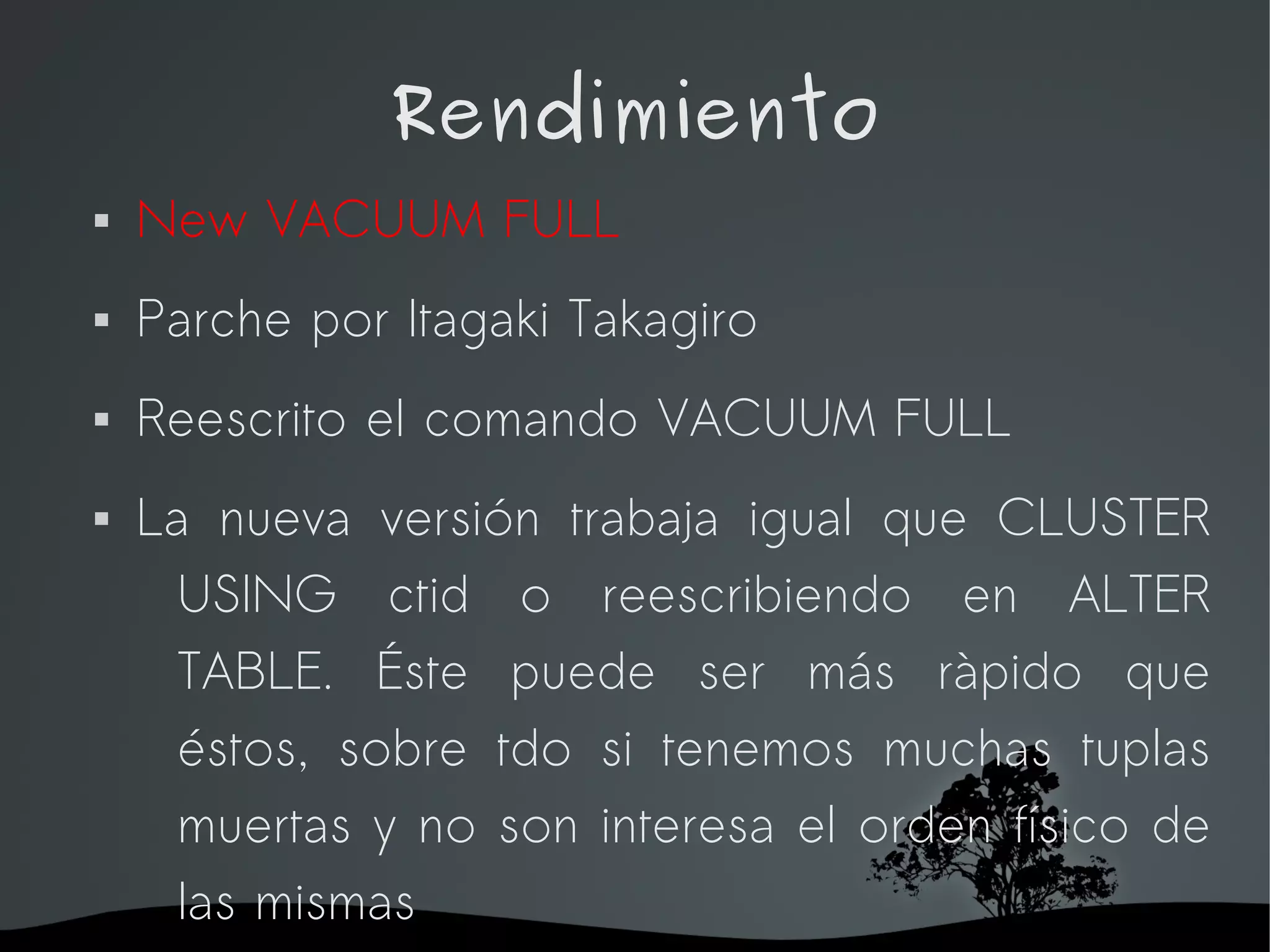 Rendimiento
   New VACUUM FULL
   Parche por Itagaki Takagiro
   Reescrito el comando VACUUM FULL
   La nueva versión trabaja igual que CLUSTER
      USING ctid o reescribiendo en ALTER
      TABLE. Éste puede ser más ràpido que
      éstos, sobre tdo si tenemos muchas tuplas
      muertas y no son interesa el orden físico de
      las mismas
                     
 