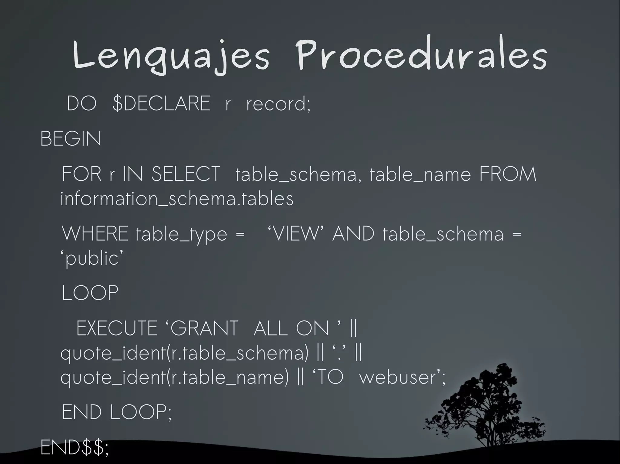Lenguajes Procedurales
  DO $DECLARE r record;
BEGIN
 FOR r IN SELECT table_schema, table_name FROM
 information_schema.tables
 WHERE table_type =       ‘VIEW’ AND table_schema =
 ‘public’
  LOOP
  EXECUTE ‘GRANT ALL ON ’ ||
 quote_ident(r.table_schema) || ‘.’ ||
 quote_ident(r.table_name) || ‘TO webuser’;
  END LOOP;
END$$;                 
 