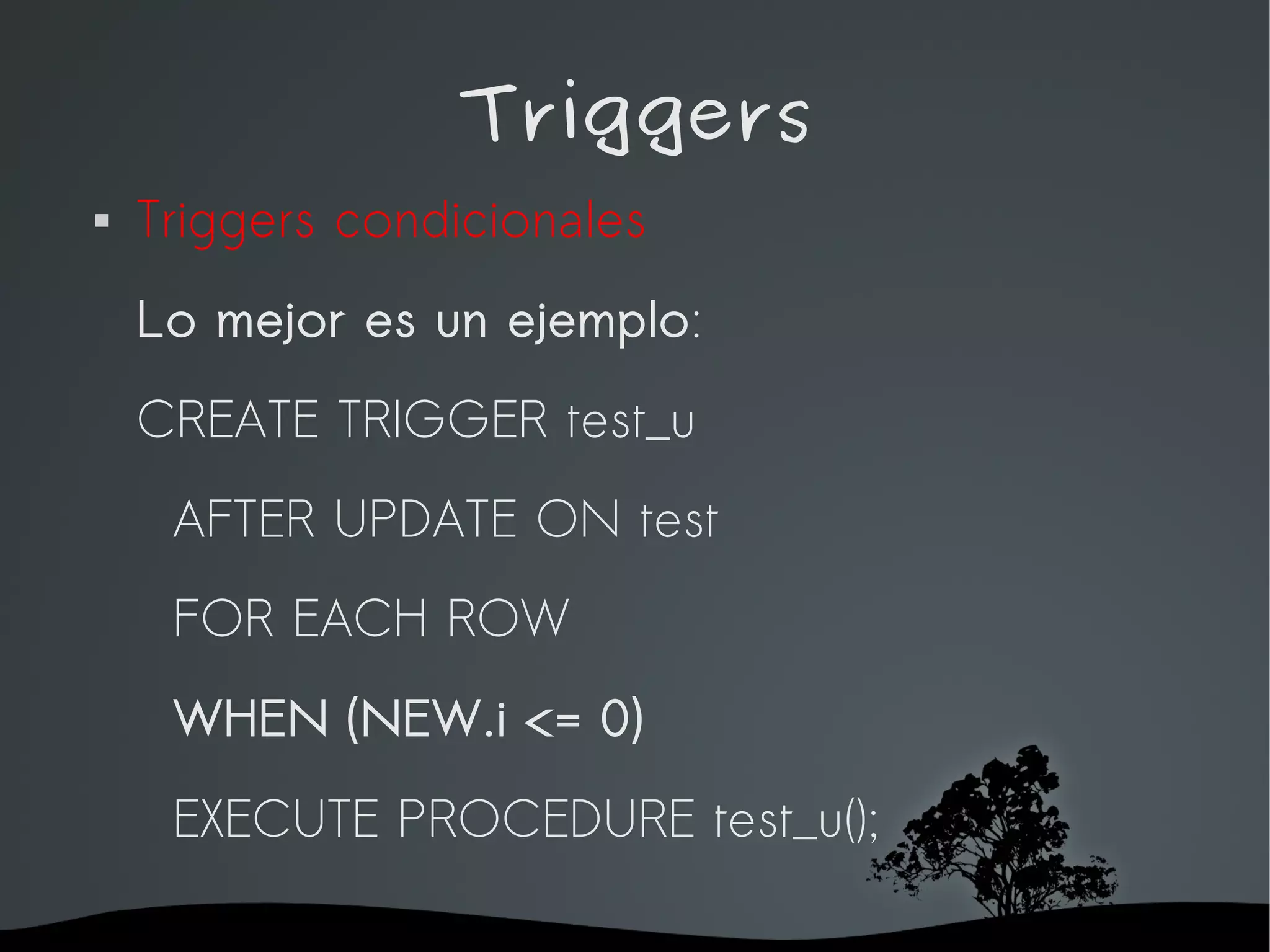 Triggers
   Triggers condicionales
    Lo mejor es un ejemplo:
    CREATE TRIGGER test_u
     AFTER UPDATE ON test
     FOR EACH ROW
     WHEN (NEW.i <= 0)
     EXECUTE PROCEDURE test_u();

                     
 