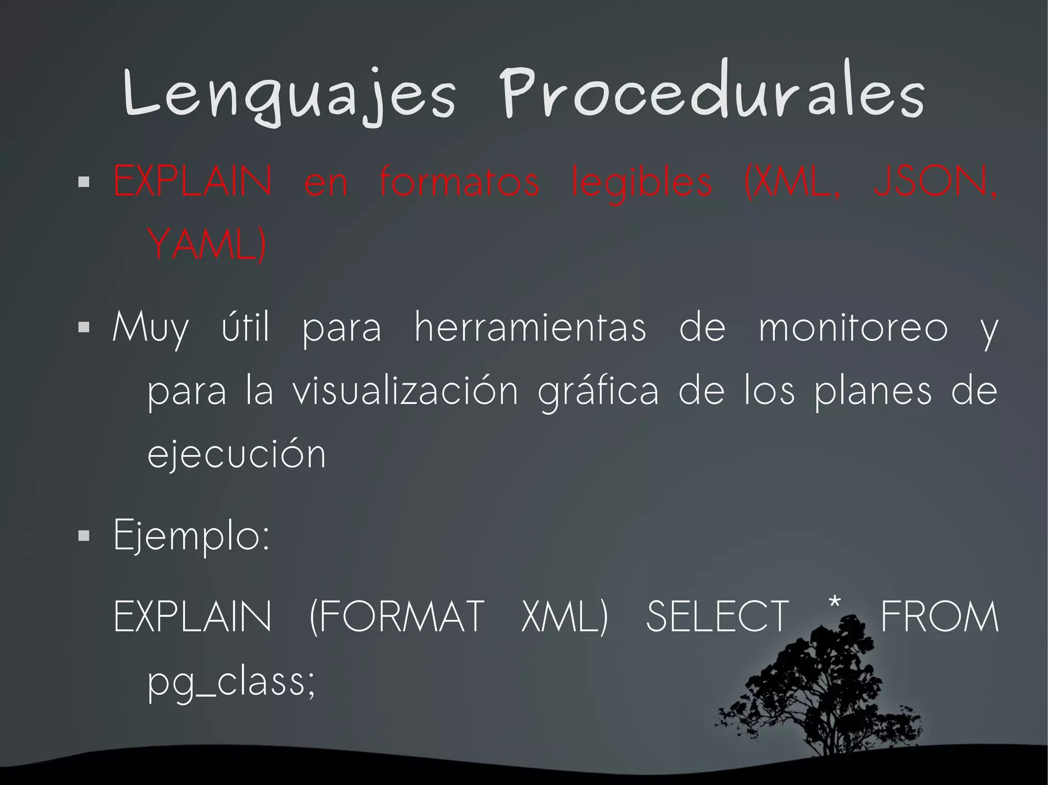 Lenguajes Procedurales
   EXPLAIN en formatos legibles (XML, JSON,
      YAML)
   Muy útil para herramientas de monitoreo y
     para la visualización gráfica de los planes de
     ejecución
   Ejemplo:
    EXPLAIN (FORMAT XML) SELECT * FROM
      pg_class;

                     
 