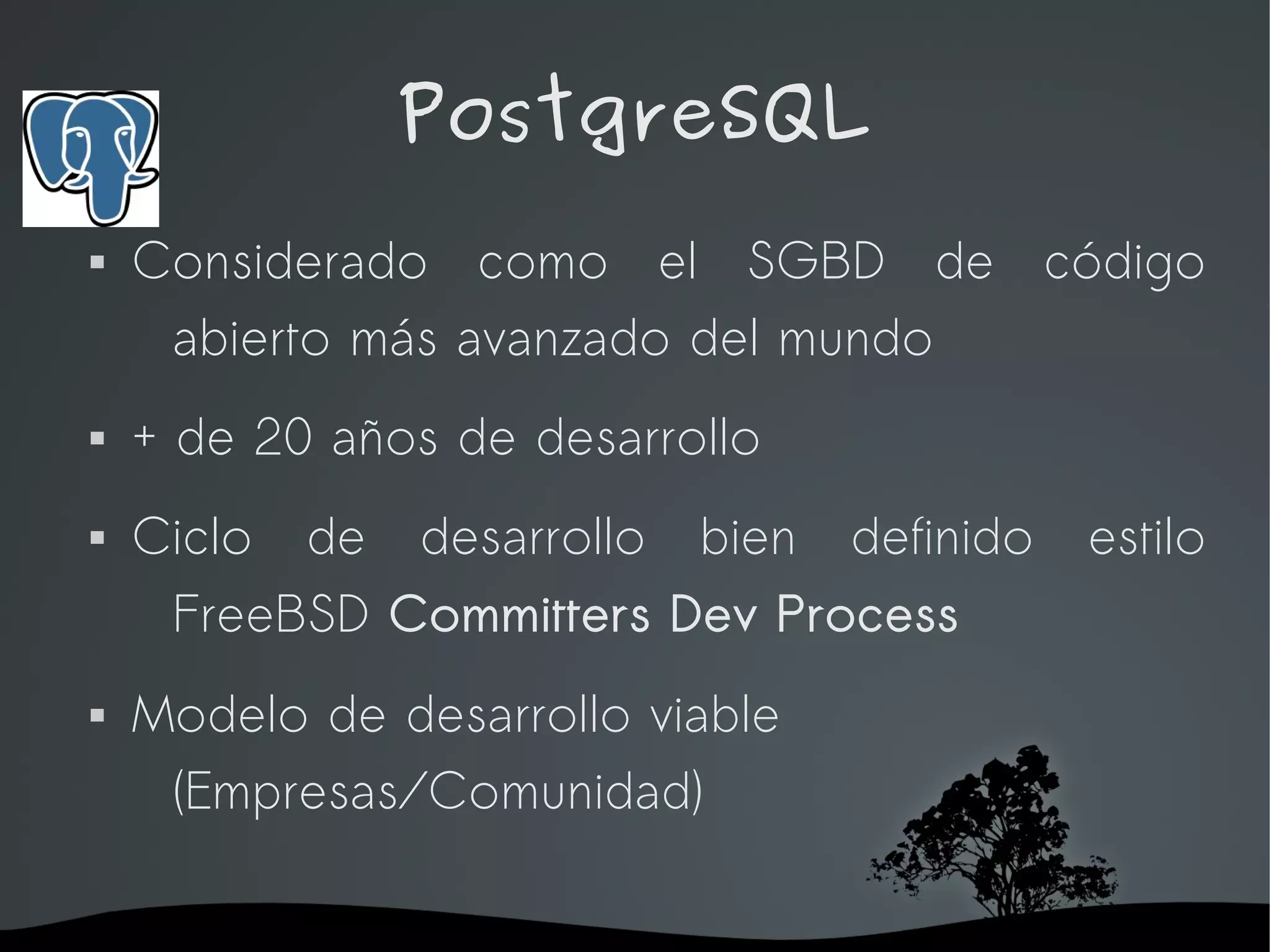 PostgreSQL
   Considerado como el SGBD de código
     abierto más avanzado del mundo
   + de 20 años de desarrollo
   Ciclo   de   desarrollo   bien   definido   estilo
     FreeBSD Committers Dev Process
   Modelo de desarrollo viable
     (Empresas/Comunidad)

                      
 