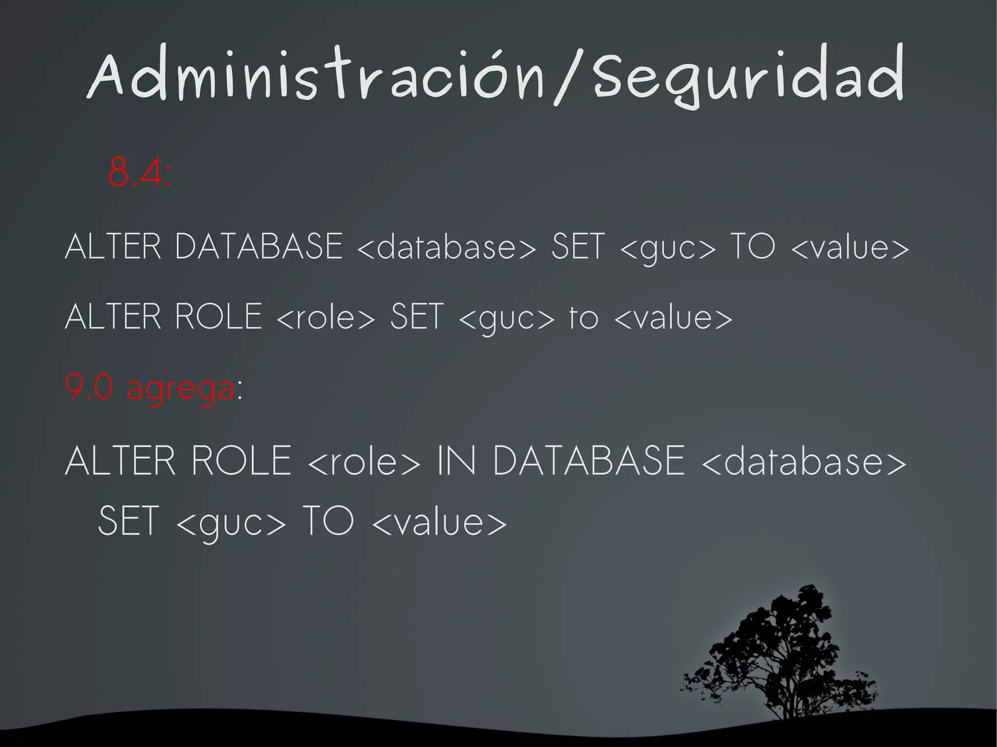 Administración/Seguridad
  8.4:
ALTER DATABASE <database> SET <guc> TO <value>
ALTER ROLE <role> SET <guc> to <value>

9.0 agrega:

ALTER ROLE <role> IN DATABASE <database>
 SET <guc> TO <value>




                    
 
