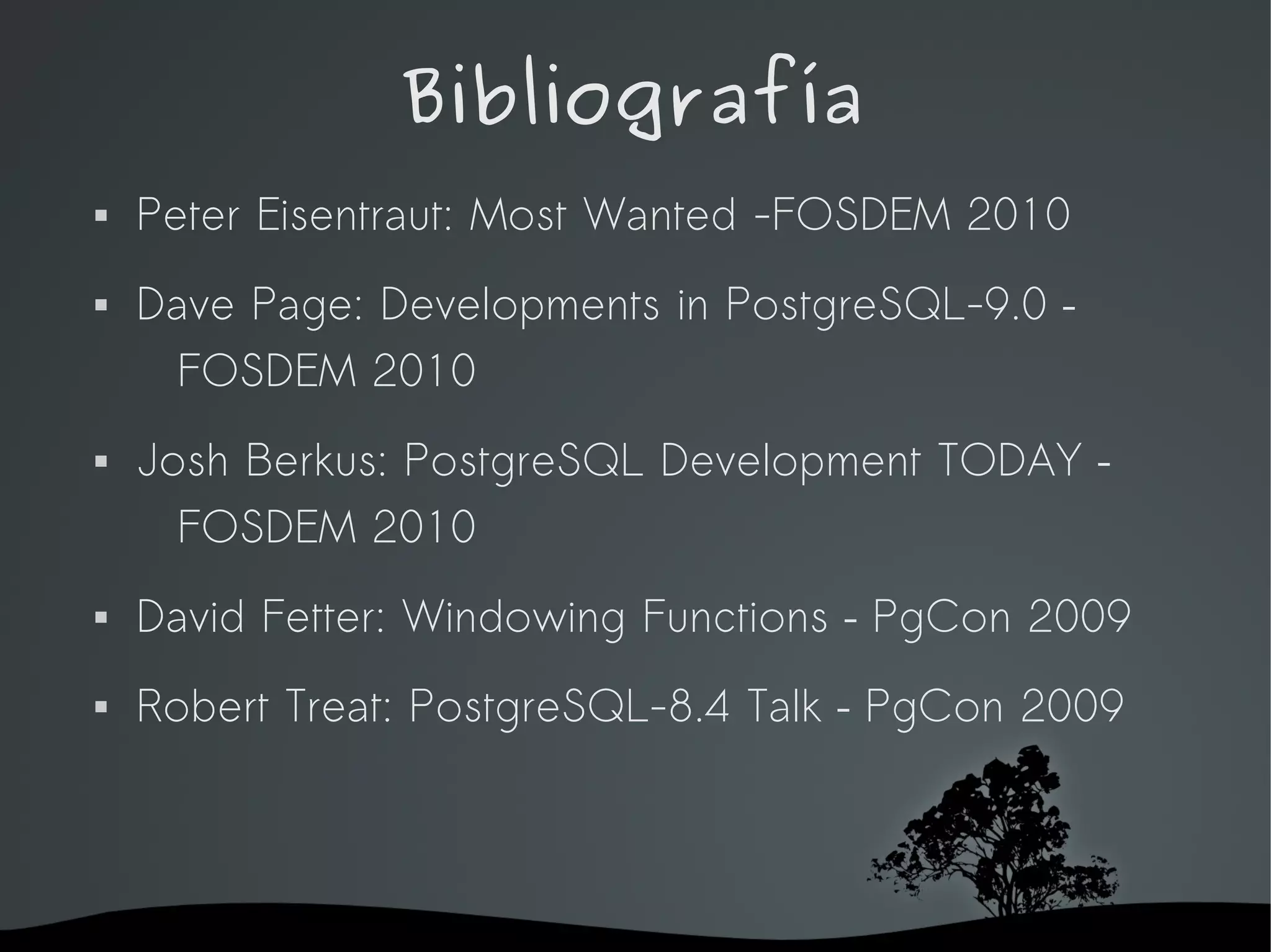 Bibliografía
   Peter Eisentraut: Most Wanted -FOSDEM 2010
   Dave Page: Developments in PostgreSQL-9.0 –
     FOSDEM 2010
   Josh Berkus: PostgreSQL Development TODAY –
      FOSDEM 2010
   David Fetter: Windowing Functions – PgCon 2009
   Robert Treat: PostgreSQL-8.4 Talk – PgCon 2009




                      
 