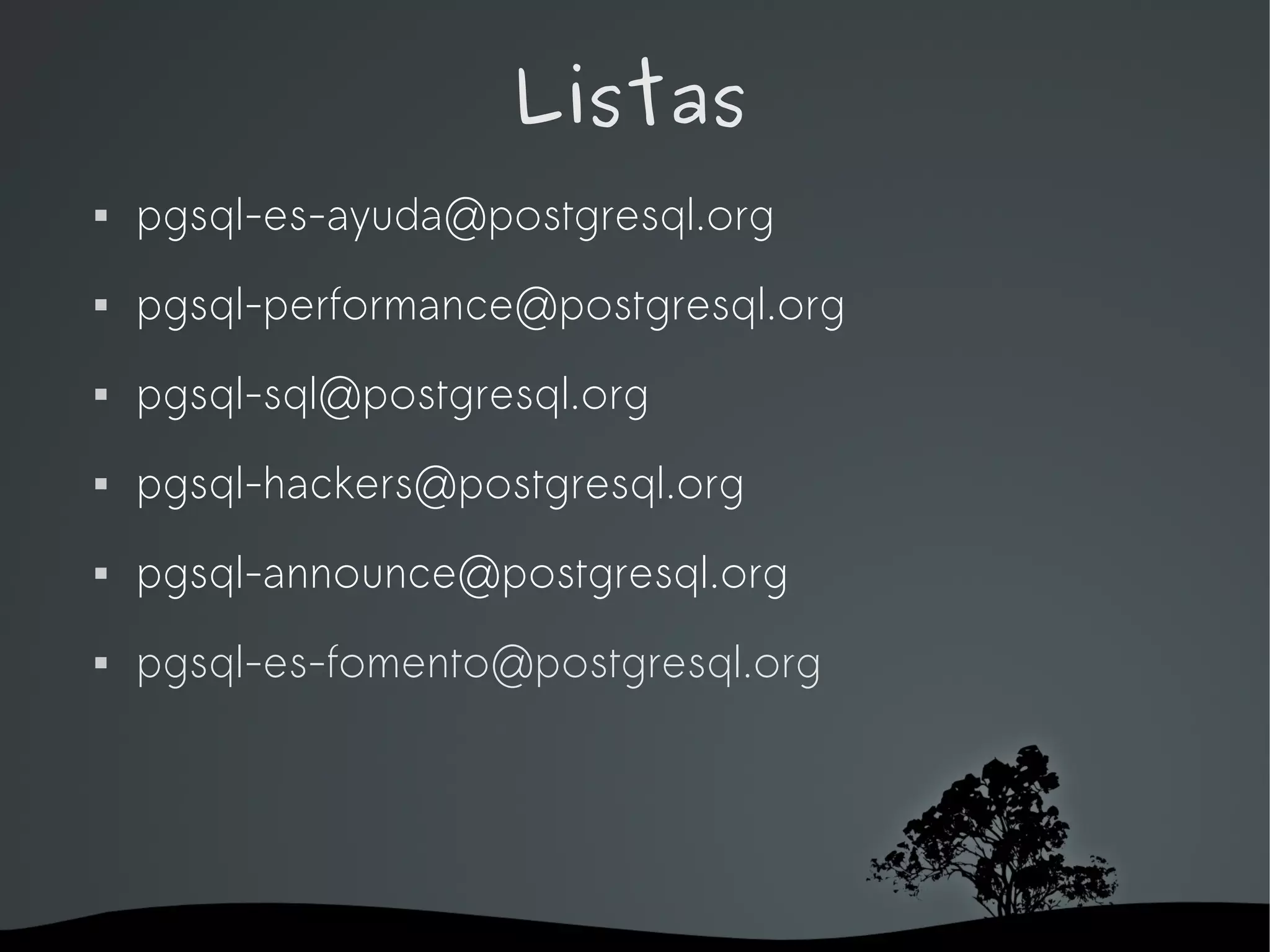 Listas
   pgsql-es-ayuda@postgresql.org
   pgsql-performance@postgresql.org
   pgsql-sql@postgresql.org
   pgsql-hackers@postgresql.org
   pgsql-announce@postgresql.org
   pgsql-es-fomento@postgresql.org




                      
 