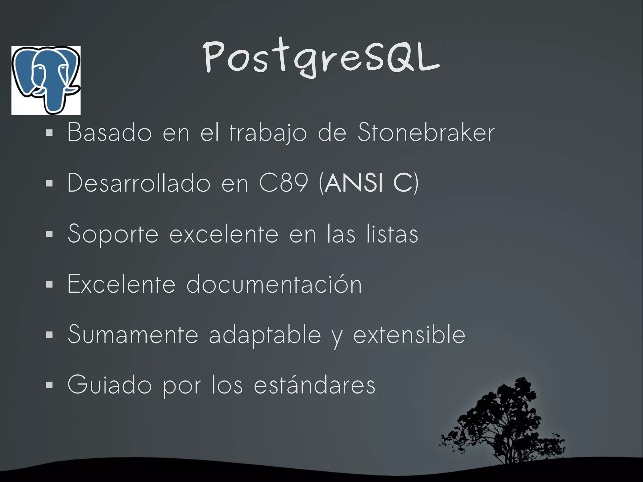 PostgreSQL
   Basado en el trabajo de Stonebraker
   Desarrollado en C89 (ANSI C)
   Soporte excelente en las listas
   Excelente documentación
   Sumamente adaptable y extensible
   Guiado por los estándares


                     
 