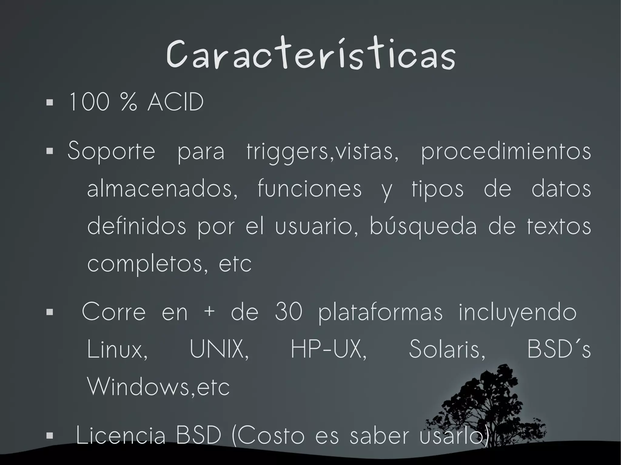Características
   100 % ACID
   Soporte para triggers,vistas, procedimientos
     almacenados, funciones y tipos de datos
     definidos por el usuario, búsqueda de textos
     completos, etc
    Corre en + de 30 plataformas incluyendo
     Linux,  UNIX,  HP-UX,    Solaris,   BSD´s
     Windows,etc
   Licencia BSD (Costo es saber usarlo)
                    
 