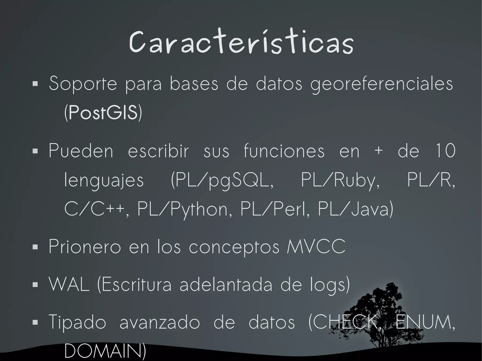 Características
   Soporte para bases de datos georeferenciales
     (PostGIS)
   Pueden escribir sus funciones en + de 10
     lenguajes (PL/pgSQL, PL/Ruby, PL/R,
     C/C++, PL/Python, PL/Perl, PL/Java)
   Prionero en los conceptos MVCC
   WAL (Escritura adelantada de logs)
   Tipado avanzado de datos (CHECK, ENUM,
      DOMAIN)
                     
 