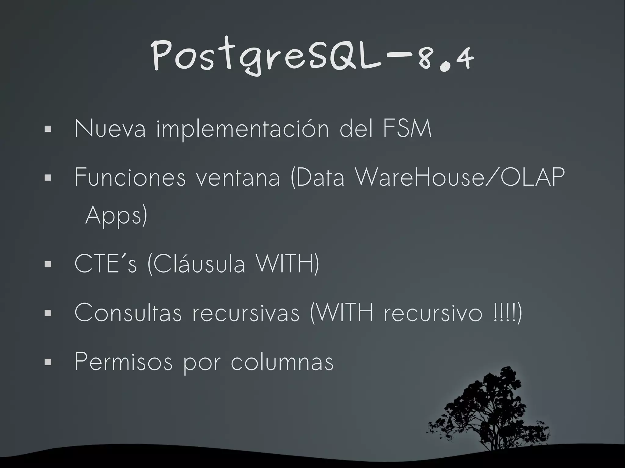 PostgreSQL-8.4
   Nueva implementación del FSM
   Funciones ventana (Data WareHouse/OLAP
     Apps)
   CTE´s (Cláusula WITH)
   Consultas recursivas (WITH recursivo !!!!)
   Permisos por columnas


                     
 