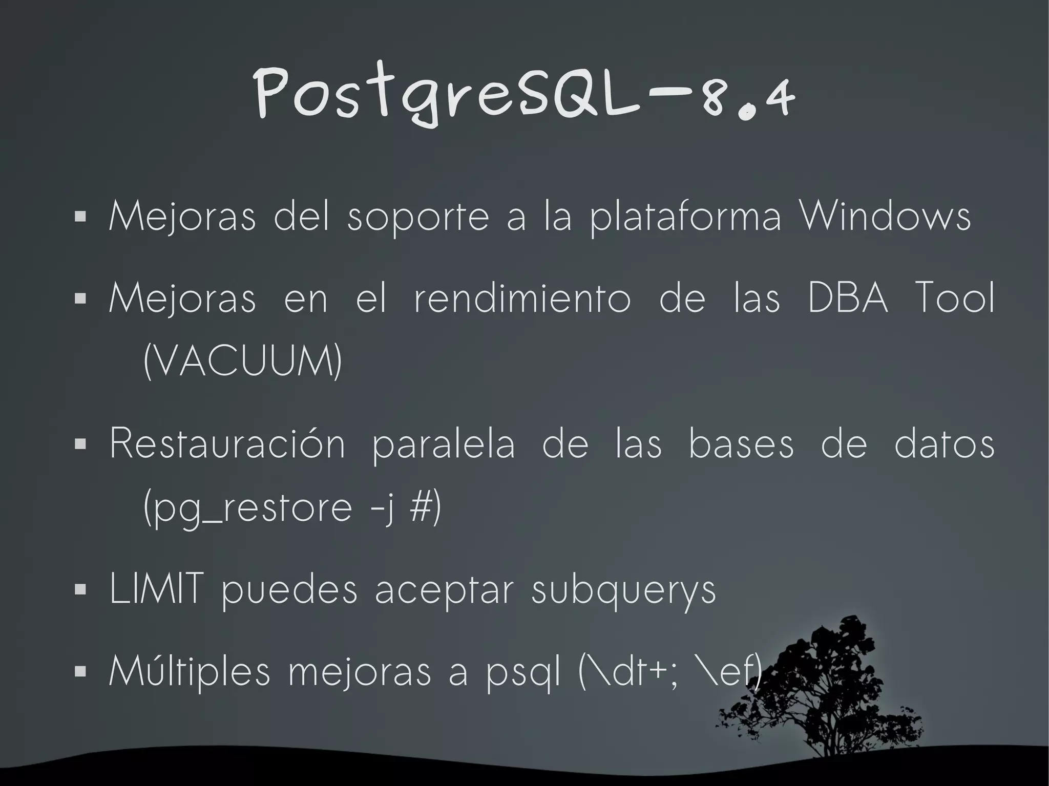 PostgreSQL-8.4
   Mejoras del soporte a la plataforma Windows
   Mejoras en el rendimiento de las DBA Tool
     (VACUUM)
   Restauración paralela de las bases de datos
     (pg_restore -j #)
   LIMIT puedes aceptar subquerys
   Múltiples mejoras a psql (dt+; ef)

                      
 