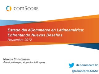 Estado del eCommerce en Latinoamérica:
   Enfrentando Nuevos Desafíos
   Noviembre 2012




Marcos Christensen
Country Manager, Argentina & Uruguay
                                         #eCommerce12
                                       @comScoreLATAM
 