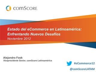 Estado del eCommerce en Latinoamérica:
   Enfrentando Nuevos Desafíos
   Noviembre 2012




Alejandro Fosk
Vicepresidente Senior, comScore Latinoamérica
                                                  #eCommerce12
                                                @comScoreLATAM
 