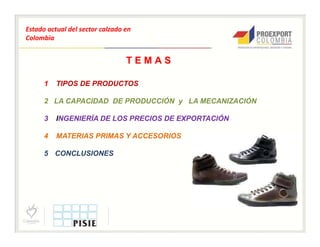 Estado actual del sector calzado en
Colombia


                                 TEMAS

      1   TIPOS DE PRODUCTOS

      2 LA CAPACIDAD DE PRODUCCIÓN y LA MECANIZACIÓN

      3   INGENIERÍA DE LOS PRECIOS DE EXPORTACIÓN

      4   MATERIAS PRIMAS Y ACCESORIOS

      5 CONCLUSIONES
 